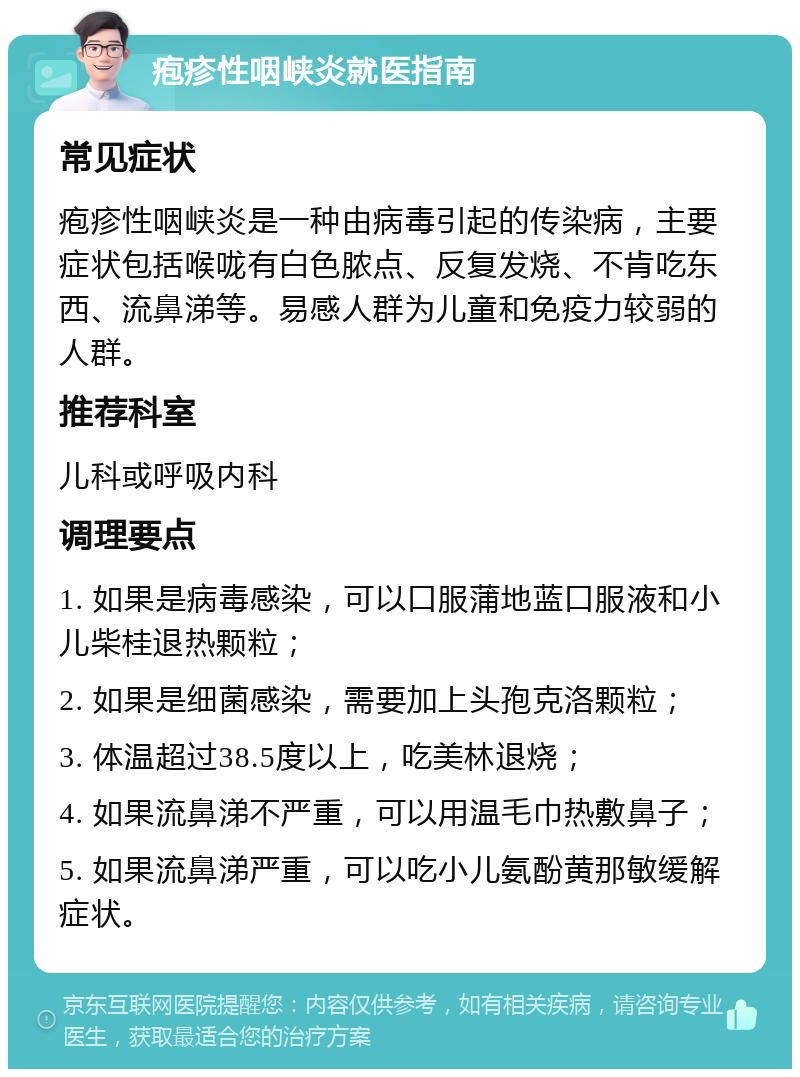 疱疹性咽峡炎就医指南 常见症状 疱疹性咽峡炎是一种由病毒引起的传染病，主要症状包括喉咙有白色脓点、反复发烧、不肯吃东西、流鼻涕等。易感人群为儿童和免疫力较弱的人群。 推荐科室 儿科或呼吸内科 调理要点 1. 如果是病毒感染，可以口服蒲地蓝口服液和小儿柴桂退热颗粒； 2. 如果是细菌感染，需要加上头孢克洛颗粒； 3. 体温超过38.5度以上，吃美林退烧； 4. 如果流鼻涕不严重，可以用温毛巾热敷鼻子； 5. 如果流鼻涕严重，可以吃小儿氨酚黄那敏缓解症状。