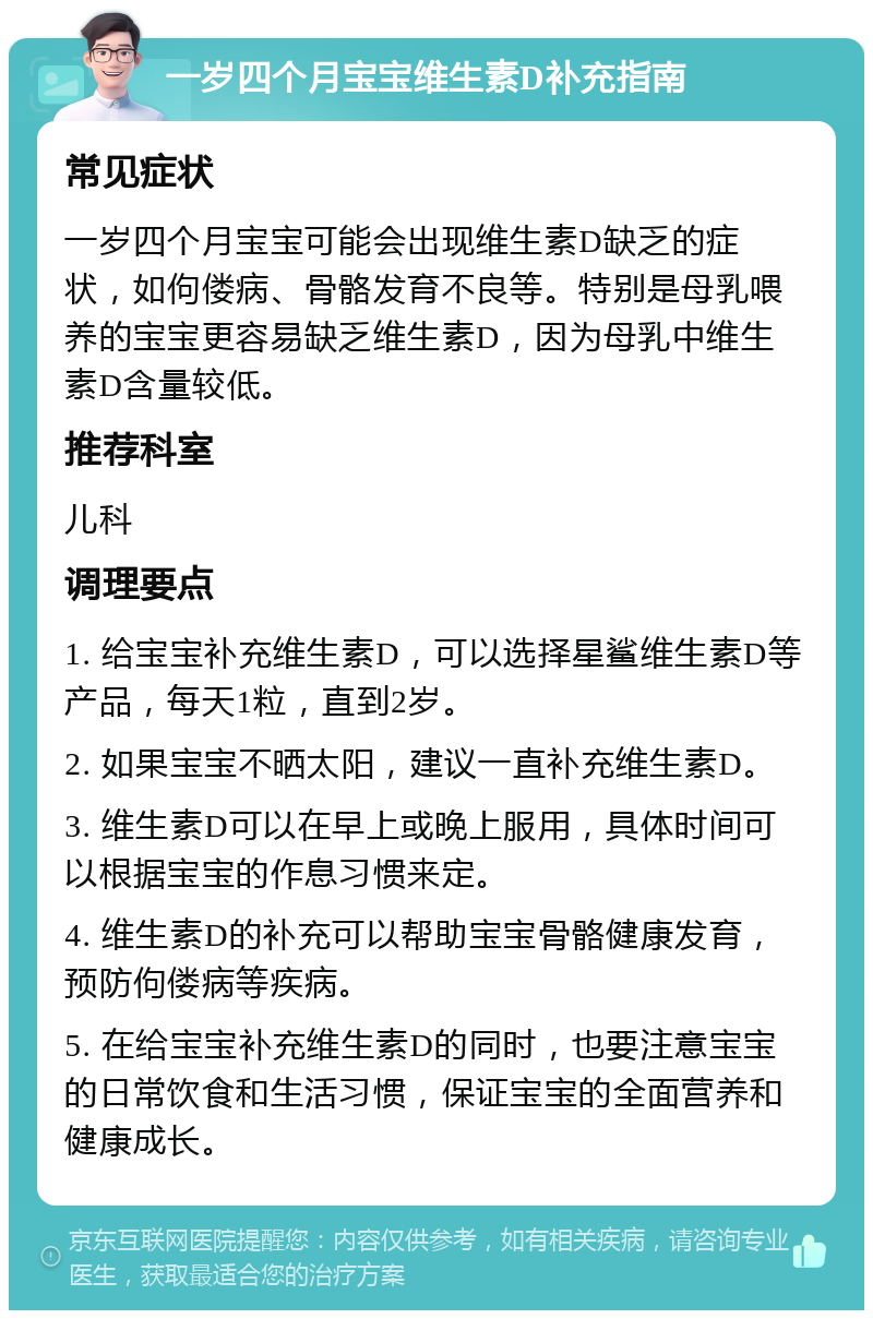 一岁四个月宝宝维生素D补充指南 常见症状 一岁四个月宝宝可能会出现维生素D缺乏的症状，如佝偻病、骨骼发育不良等。特别是母乳喂养的宝宝更容易缺乏维生素D，因为母乳中维生素D含量较低。 推荐科室 儿科 调理要点 1. 给宝宝补充维生素D，可以选择星鲨维生素D等产品，每天1粒，直到2岁。 2. 如果宝宝不晒太阳，建议一直补充维生素D。 3. 维生素D可以在早上或晚上服用，具体时间可以根据宝宝的作息习惯来定。 4. 维生素D的补充可以帮助宝宝骨骼健康发育，预防佝偻病等疾病。 5. 在给宝宝补充维生素D的同时，也要注意宝宝的日常饮食和生活习惯，保证宝宝的全面营养和健康成长。