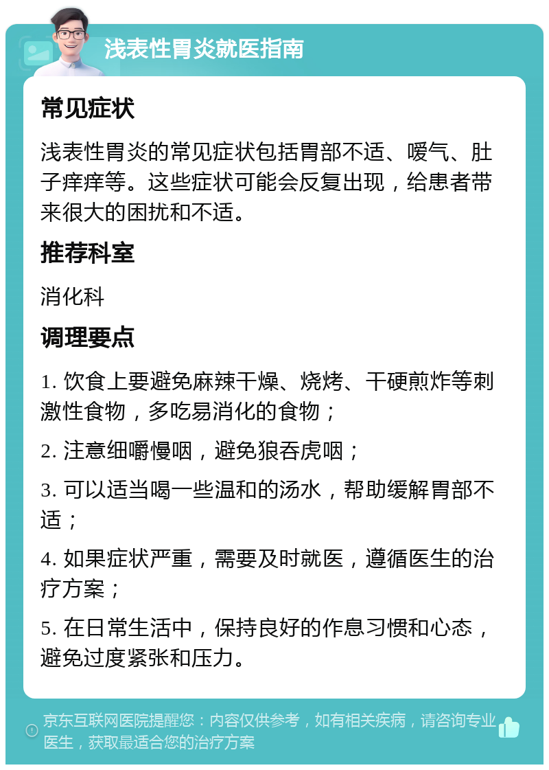 浅表性胃炎就医指南 常见症状 浅表性胃炎的常见症状包括胃部不适、嗳气、肚子痒痒等。这些症状可能会反复出现，给患者带来很大的困扰和不适。 推荐科室 消化科 调理要点 1. 饮食上要避免麻辣干燥、烧烤、干硬煎炸等刺激性食物，多吃易消化的食物； 2. 注意细嚼慢咽，避免狼吞虎咽； 3. 可以适当喝一些温和的汤水，帮助缓解胃部不适； 4. 如果症状严重，需要及时就医，遵循医生的治疗方案； 5. 在日常生活中，保持良好的作息习惯和心态，避免过度紧张和压力。