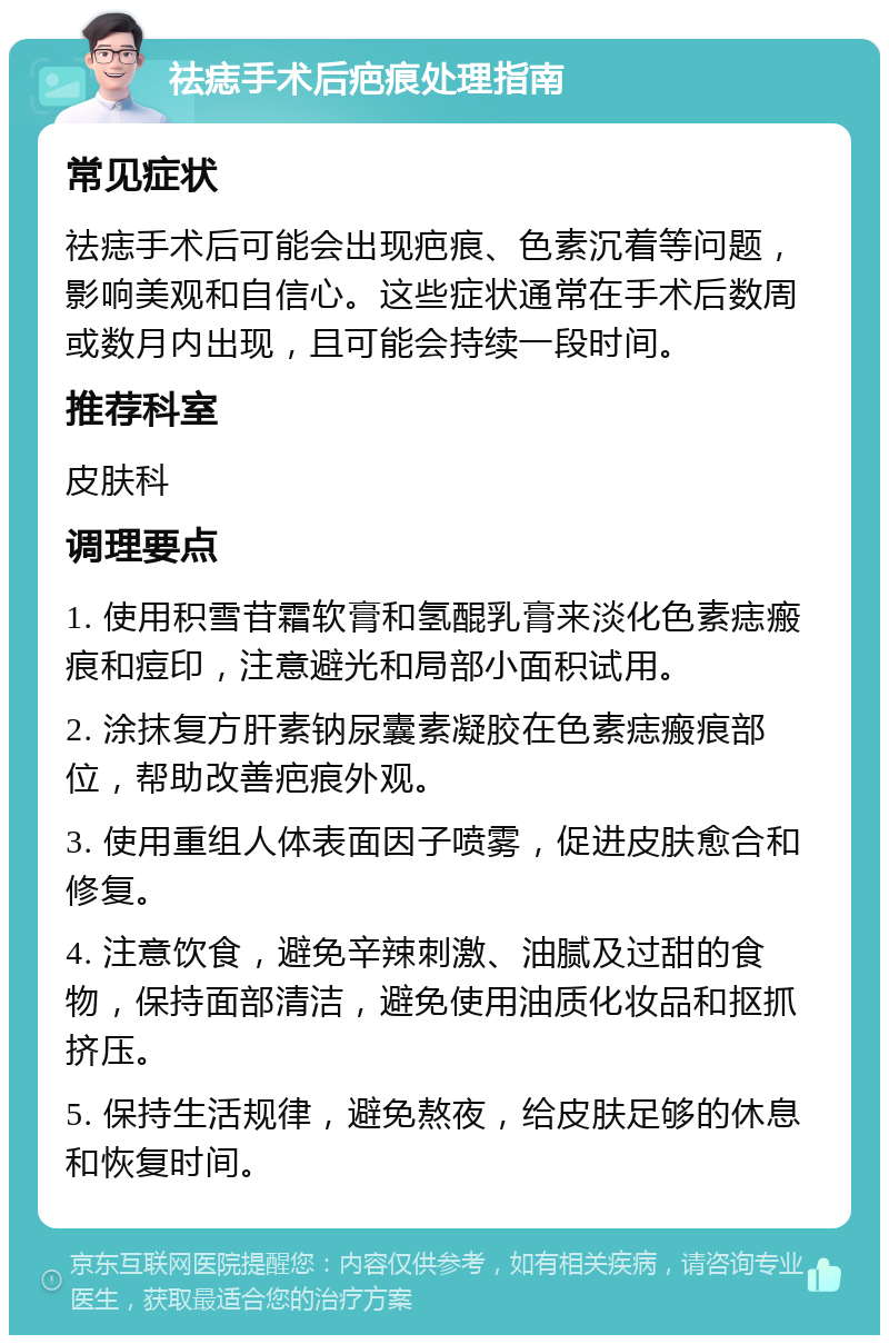 祛痣手术后疤痕处理指南 常见症状 祛痣手术后可能会出现疤痕、色素沉着等问题，影响美观和自信心。这些症状通常在手术后数周或数月内出现，且可能会持续一段时间。 推荐科室 皮肤科 调理要点 1. 使用积雪苷霜软膏和氢醌乳膏来淡化色素痣瘢痕和痘印，注意避光和局部小面积试用。 2. 涂抹复方肝素钠尿囊素凝胶在色素痣瘢痕部位，帮助改善疤痕外观。 3. 使用重组人体表面因子喷雾，促进皮肤愈合和修复。 4. 注意饮食，避免辛辣刺激、油腻及过甜的食物，保持面部清洁，避免使用油质化妆品和抠抓挤压。 5. 保持生活规律，避免熬夜，给皮肤足够的休息和恢复时间。