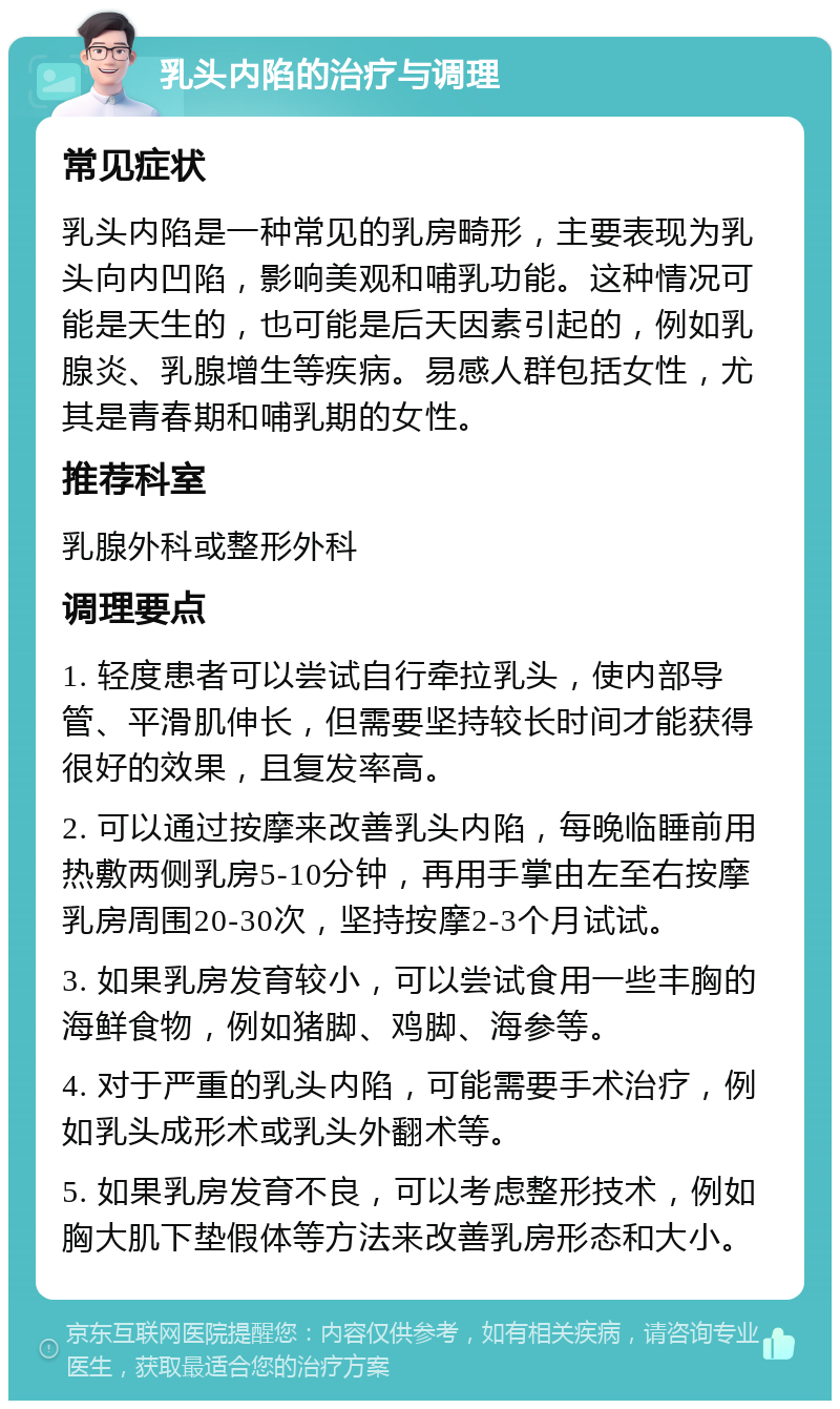 乳头内陷的治疗与调理 常见症状 乳头内陷是一种常见的乳房畸形，主要表现为乳头向内凹陷，影响美观和哺乳功能。这种情况可能是天生的，也可能是后天因素引起的，例如乳腺炎、乳腺增生等疾病。易感人群包括女性，尤其是青春期和哺乳期的女性。 推荐科室 乳腺外科或整形外科 调理要点 1. 轻度患者可以尝试自行牵拉乳头，使内部导管、平滑肌伸长，但需要坚持较长时间才能获得很好的效果，且复发率高。 2. 可以通过按摩来改善乳头内陷，每晚临睡前用热敷两侧乳房5-10分钟，再用手掌由左至右按摩乳房周围20-30次，坚持按摩2-3个月试试。 3. 如果乳房发育较小，可以尝试食用一些丰胸的海鲜食物，例如猪脚、鸡脚、海参等。 4. 对于严重的乳头内陷，可能需要手术治疗，例如乳头成形术或乳头外翻术等。 5. 如果乳房发育不良，可以考虑整形技术，例如胸大肌下垫假体等方法来改善乳房形态和大小。