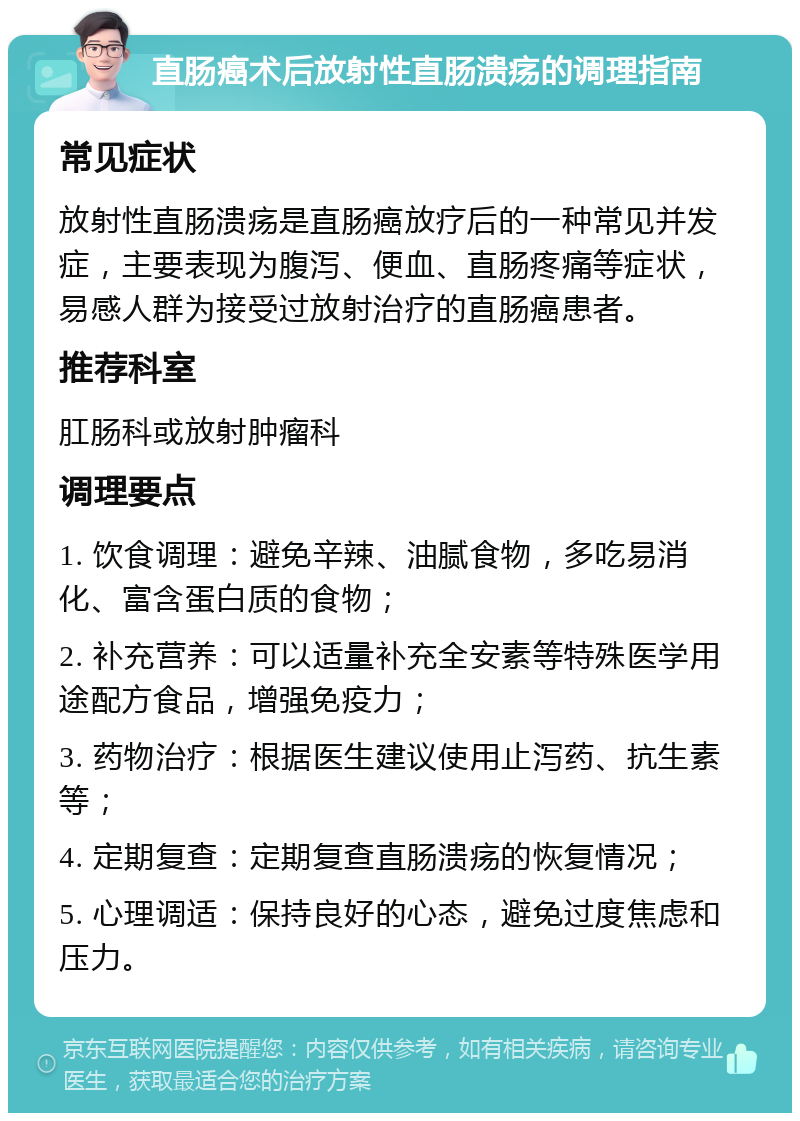 直肠癌术后放射性直肠溃疡的调理指南 常见症状 放射性直肠溃疡是直肠癌放疗后的一种常见并发症，主要表现为腹泻、便血、直肠疼痛等症状，易感人群为接受过放射治疗的直肠癌患者。 推荐科室 肛肠科或放射肿瘤科 调理要点 1. 饮食调理：避免辛辣、油腻食物，多吃易消化、富含蛋白质的食物； 2. 补充营养：可以适量补充全安素等特殊医学用途配方食品，增强免疫力； 3. 药物治疗：根据医生建议使用止泻药、抗生素等； 4. 定期复查：定期复查直肠溃疡的恢复情况； 5. 心理调适：保持良好的心态，避免过度焦虑和压力。