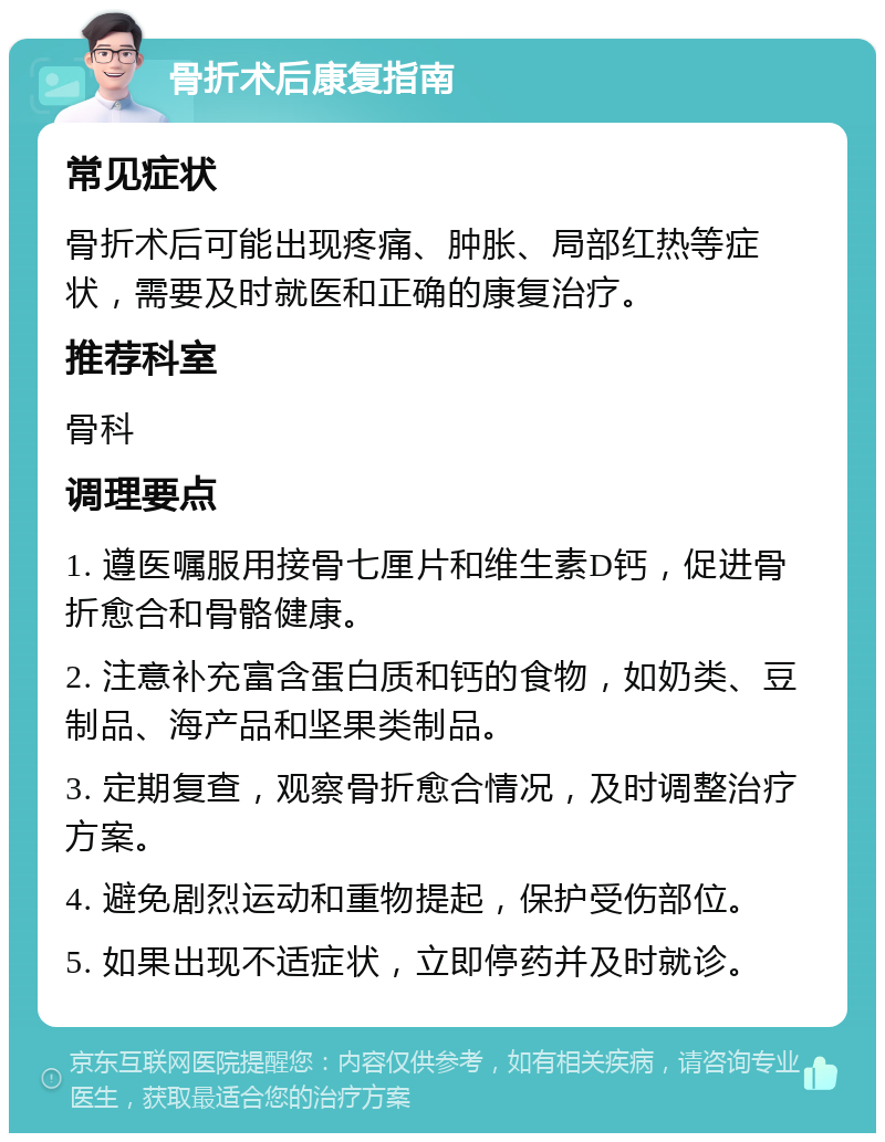 骨折术后康复指南 常见症状 骨折术后可能出现疼痛、肿胀、局部红热等症状，需要及时就医和正确的康复治疗。 推荐科室 骨科 调理要点 1. 遵医嘱服用接骨七厘片和维生素D钙，促进骨折愈合和骨骼健康。 2. 注意补充富含蛋白质和钙的食物，如奶类、豆制品、海产品和坚果类制品。 3. 定期复查，观察骨折愈合情况，及时调整治疗方案。 4. 避免剧烈运动和重物提起，保护受伤部位。 5. 如果出现不适症状，立即停药并及时就诊。