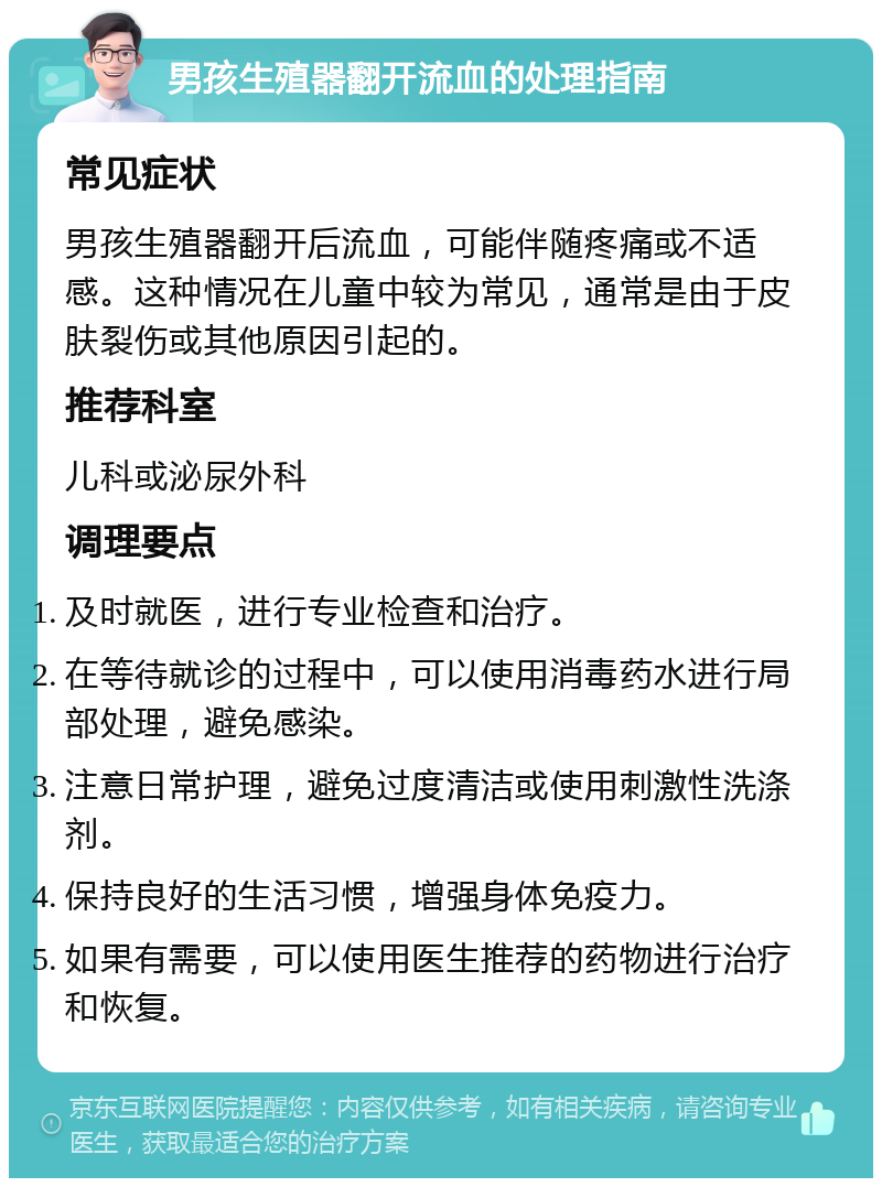 男孩生殖器翻开流血的处理指南 常见症状 男孩生殖器翻开后流血，可能伴随疼痛或不适感。这种情况在儿童中较为常见，通常是由于皮肤裂伤或其他原因引起的。 推荐科室 儿科或泌尿外科 调理要点 及时就医，进行专业检查和治疗。 在等待就诊的过程中，可以使用消毒药水进行局部处理，避免感染。 注意日常护理，避免过度清洁或使用刺激性洗涤剂。 保持良好的生活习惯，增强身体免疫力。 如果有需要，可以使用医生推荐的药物进行治疗和恢复。