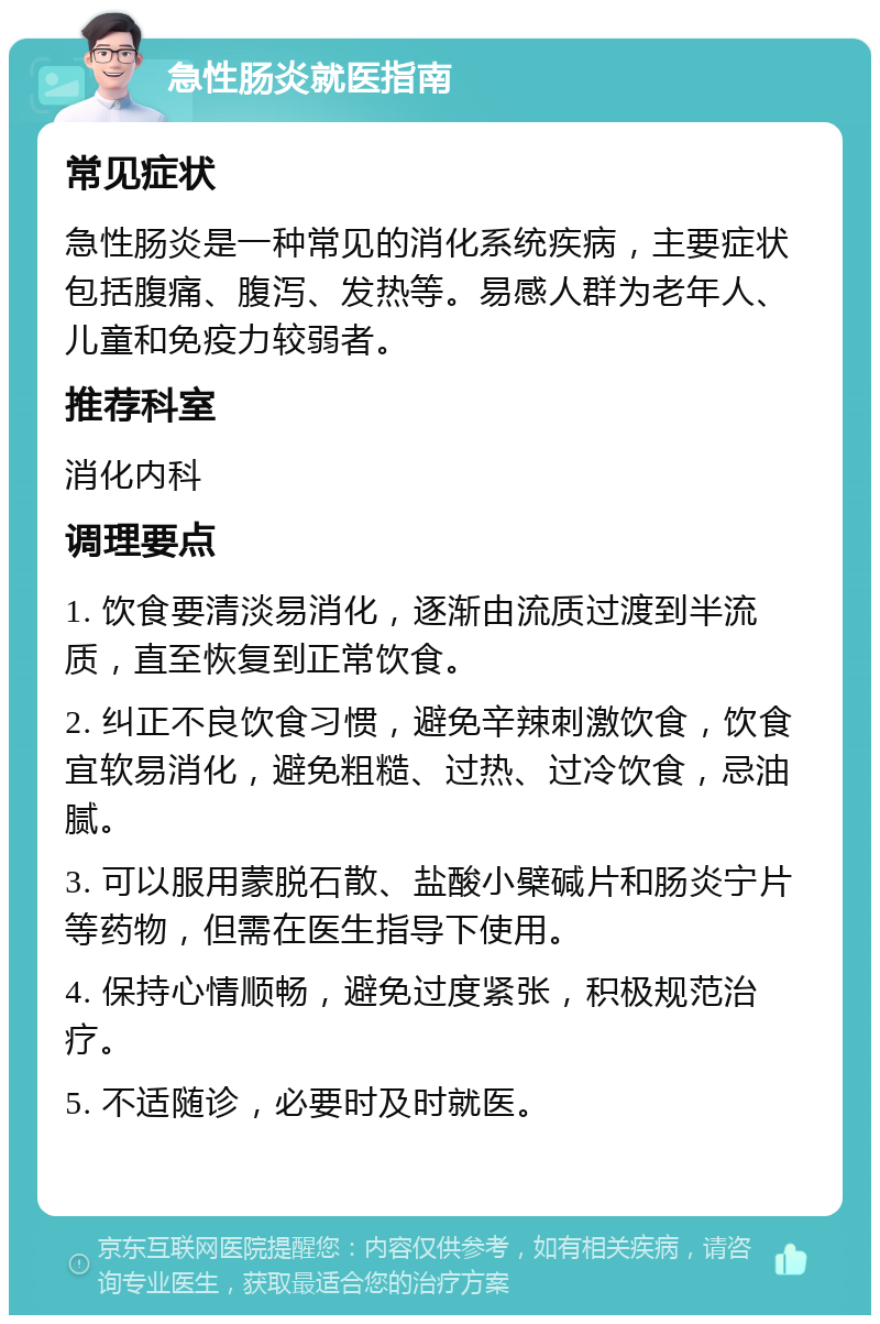 急性肠炎就医指南 常见症状 急性肠炎是一种常见的消化系统疾病，主要症状包括腹痛、腹泻、发热等。易感人群为老年人、儿童和免疫力较弱者。 推荐科室 消化内科 调理要点 1. 饮食要清淡易消化，逐渐由流质过渡到半流质，直至恢复到正常饮食。 2. 纠正不良饮食习惯，避免辛辣刺激饮食，饮食宜软易消化，避免粗糙、过热、过冷饮食，忌油腻。 3. 可以服用蒙脱石散、盐酸小檗碱片和肠炎宁片等药物，但需在医生指导下使用。 4. 保持心情顺畅，避免过度紧张，积极规范治疗。 5. 不适随诊，必要时及时就医。