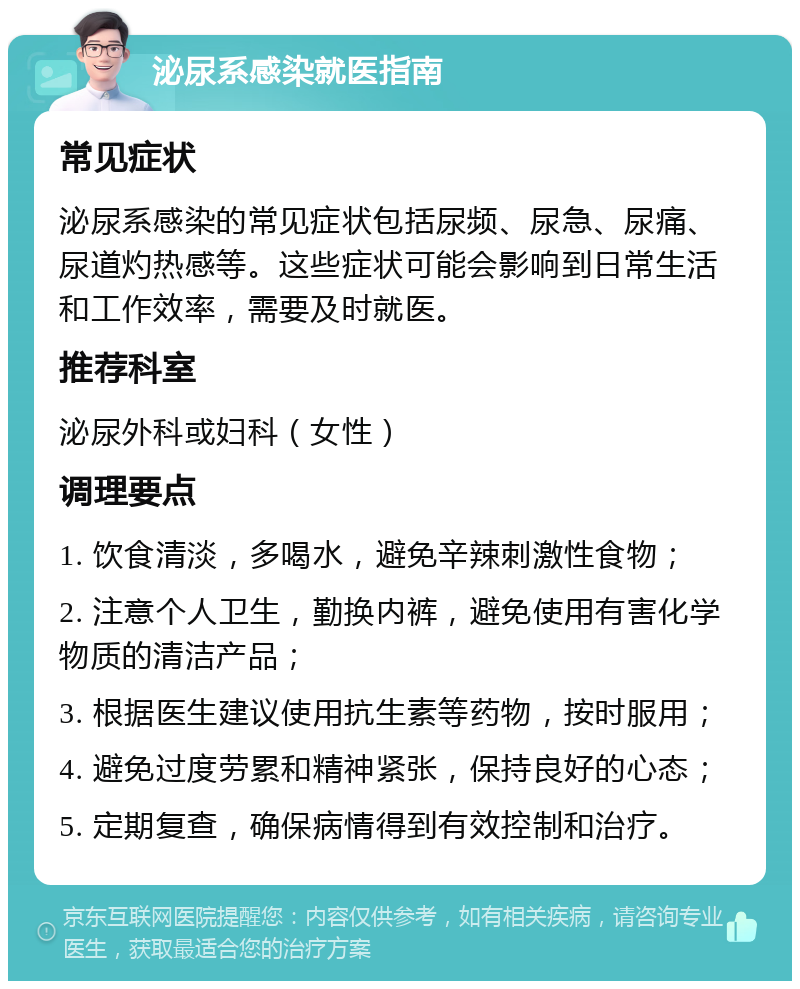 泌尿系感染就医指南 常见症状 泌尿系感染的常见症状包括尿频、尿急、尿痛、尿道灼热感等。这些症状可能会影响到日常生活和工作效率，需要及时就医。 推荐科室 泌尿外科或妇科（女性） 调理要点 1. 饮食清淡，多喝水，避免辛辣刺激性食物； 2. 注意个人卫生，勤换内裤，避免使用有害化学物质的清洁产品； 3. 根据医生建议使用抗生素等药物，按时服用； 4. 避免过度劳累和精神紧张，保持良好的心态； 5. 定期复查，确保病情得到有效控制和治疗。