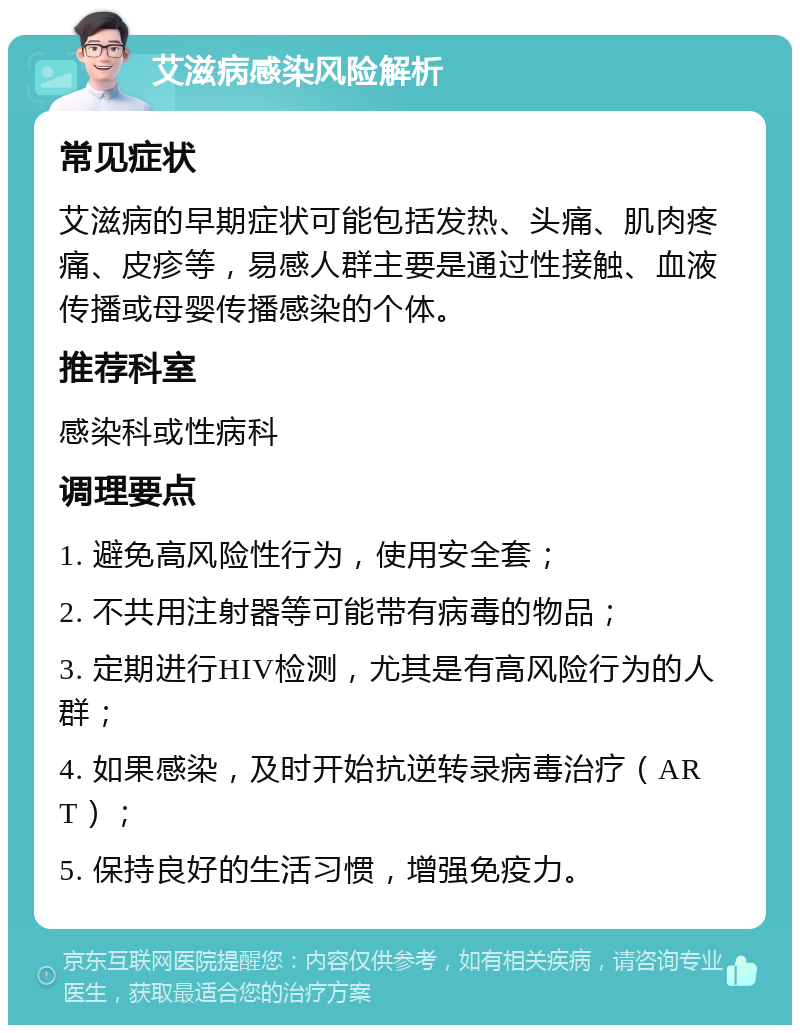 艾滋病感染风险解析 常见症状 艾滋病的早期症状可能包括发热、头痛、肌肉疼痛、皮疹等，易感人群主要是通过性接触、血液传播或母婴传播感染的个体。 推荐科室 感染科或性病科 调理要点 1. 避免高风险性行为，使用安全套； 2. 不共用注射器等可能带有病毒的物品； 3. 定期进行HIV检测，尤其是有高风险行为的人群； 4. 如果感染，及时开始抗逆转录病毒治疗（ART）； 5. 保持良好的生活习惯，增强免疫力。