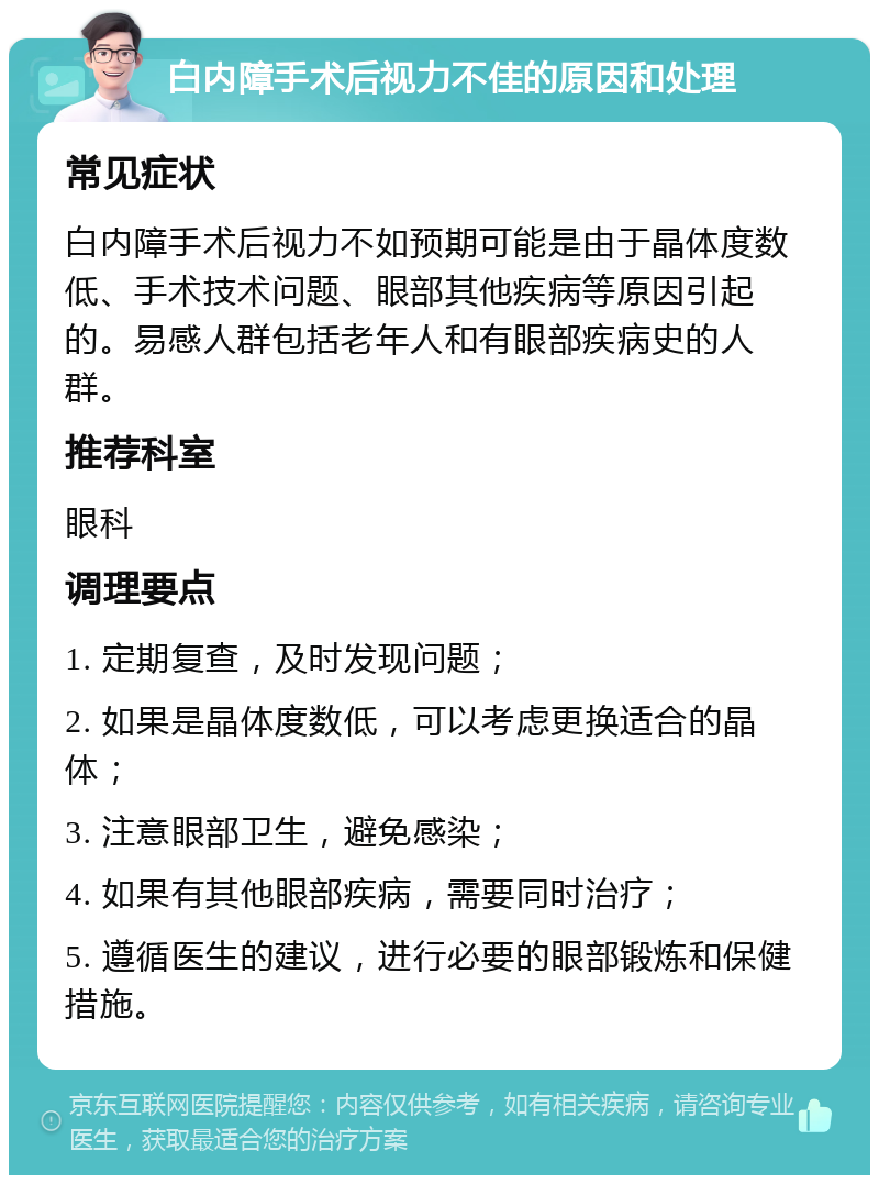 白内障手术后视力不佳的原因和处理 常见症状 白内障手术后视力不如预期可能是由于晶体度数低、手术技术问题、眼部其他疾病等原因引起的。易感人群包括老年人和有眼部疾病史的人群。 推荐科室 眼科 调理要点 1. 定期复查，及时发现问题； 2. 如果是晶体度数低，可以考虑更换适合的晶体； 3. 注意眼部卫生，避免感染； 4. 如果有其他眼部疾病，需要同时治疗； 5. 遵循医生的建议，进行必要的眼部锻炼和保健措施。