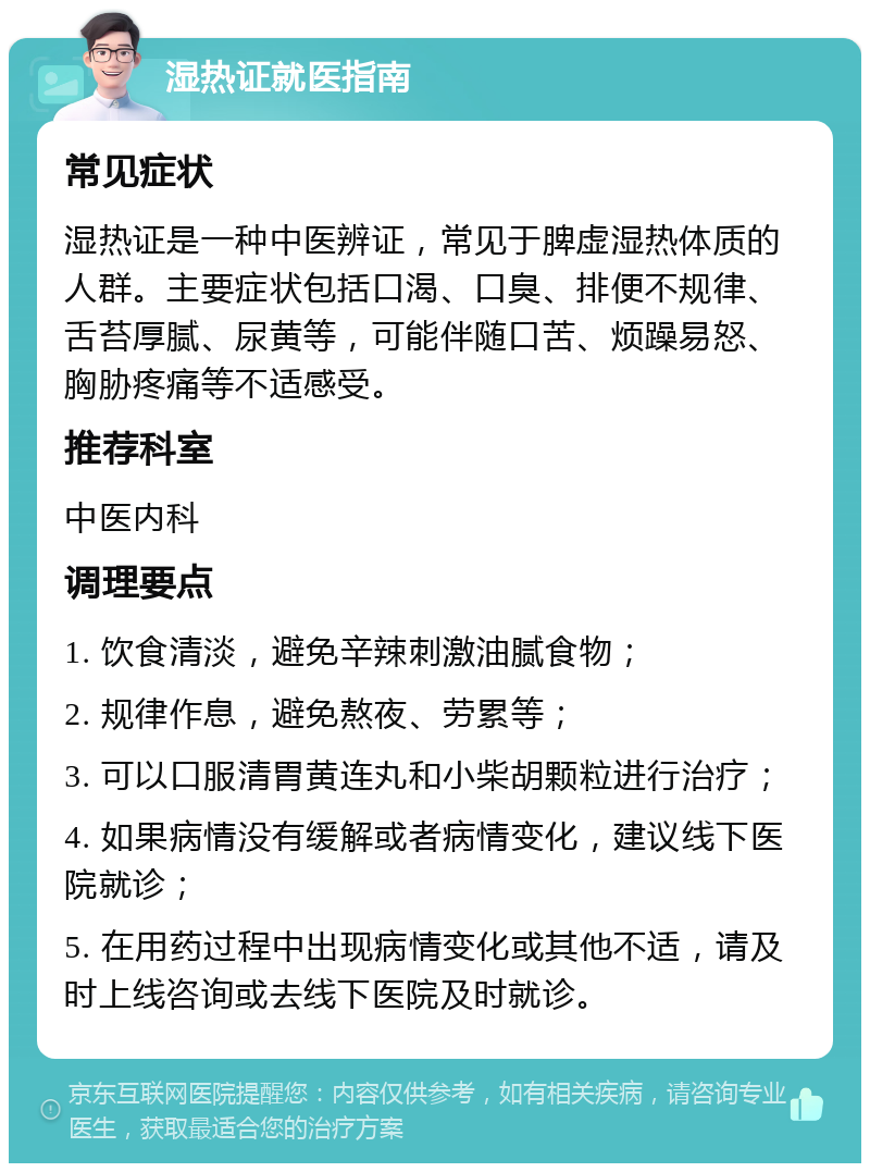 湿热证就医指南 常见症状 湿热证是一种中医辨证，常见于脾虚湿热体质的人群。主要症状包括口渴、口臭、排便不规律、舌苔厚腻、尿黄等，可能伴随口苦、烦躁易怒、胸胁疼痛等不适感受。 推荐科室 中医内科 调理要点 1. 饮食清淡，避免辛辣刺激油腻食物； 2. 规律作息，避免熬夜、劳累等； 3. 可以口服清胃黄连丸和小柴胡颗粒进行治疗； 4. 如果病情没有缓解或者病情变化，建议线下医院就诊； 5. 在用药过程中出现病情变化或其他不适，请及时上线咨询或去线下医院及时就诊。