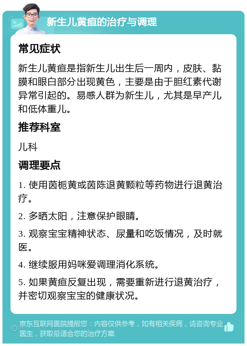 新生儿黄疸的治疗与调理 常见症状 新生儿黄疸是指新生儿出生后一周内，皮肤、黏膜和眼白部分出现黄色，主要是由于胆红素代谢异常引起的。易感人群为新生儿，尤其是早产儿和低体重儿。 推荐科室 儿科 调理要点 1. 使用茵栀黄或茵陈退黄颗粒等药物进行退黄治疗。 2. 多晒太阳，注意保护眼睛。 3. 观察宝宝精神状态、尿量和吃饭情况，及时就医。 4. 继续服用妈咪爱调理消化系统。 5. 如果黄疸反复出现，需要重新进行退黄治疗，并密切观察宝宝的健康状况。