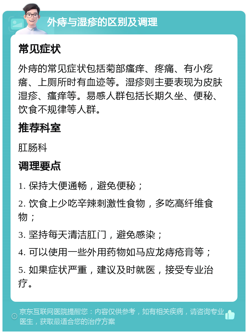 外痔与湿疹的区别及调理 常见症状 外痔的常见症状包括菊部瘙痒、疼痛、有小疙瘩、上厕所时有血迹等。湿疹则主要表现为皮肤湿疹、瘙痒等。易感人群包括长期久坐、便秘、饮食不规律等人群。 推荐科室 肛肠科 调理要点 1. 保持大便通畅，避免便秘； 2. 饮食上少吃辛辣刺激性食物，多吃高纤维食物； 3. 坚持每天清洁肛门，避免感染； 4. 可以使用一些外用药物如马应龙痔疮膏等； 5. 如果症状严重，建议及时就医，接受专业治疗。