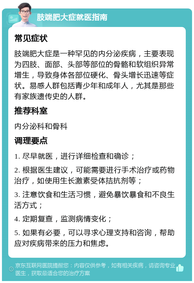 肢端肥大症就医指南 常见症状 肢端肥大症是一种罕见的内分泌疾病，主要表现为四肢、面部、头部等部位的骨骼和软组织异常增生，导致身体各部位硬化、骨头增长迅速等症状。易感人群包括青少年和成年人，尤其是那些有家族遗传史的人群。 推荐科室 内分泌科和骨科 调理要点 1. 尽早就医，进行详细检查和确诊； 2. 根据医生建议，可能需要进行手术治疗或药物治疗，如使用生长激素受体拮抗剂等； 3. 注意饮食和生活习惯，避免暴饮暴食和不良生活方式； 4. 定期复查，监测病情变化； 5. 如果有必要，可以寻求心理支持和咨询，帮助应对疾病带来的压力和焦虑。