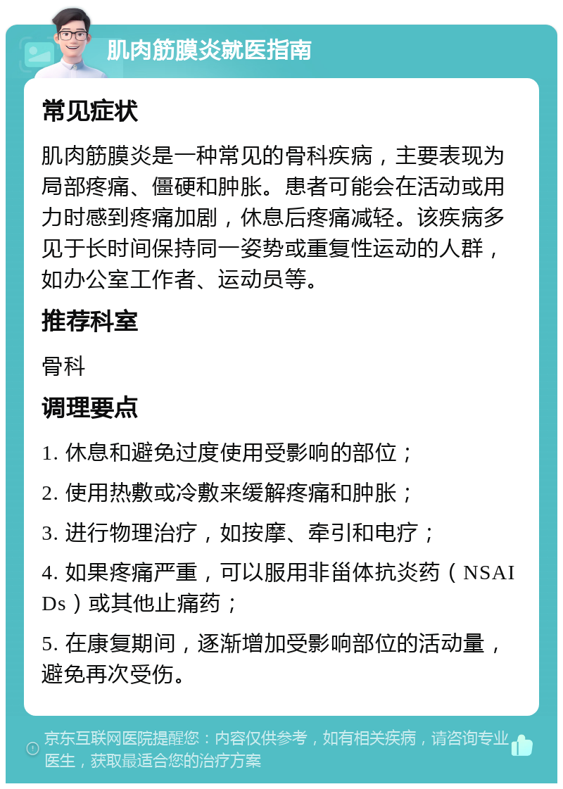 肌肉筋膜炎就医指南 常见症状 肌肉筋膜炎是一种常见的骨科疾病，主要表现为局部疼痛、僵硬和肿胀。患者可能会在活动或用力时感到疼痛加剧，休息后疼痛减轻。该疾病多见于长时间保持同一姿势或重复性运动的人群，如办公室工作者、运动员等。 推荐科室 骨科 调理要点 1. 休息和避免过度使用受影响的部位； 2. 使用热敷或冷敷来缓解疼痛和肿胀； 3. 进行物理治疗，如按摩、牵引和电疗； 4. 如果疼痛严重，可以服用非甾体抗炎药（NSAIDs）或其他止痛药； 5. 在康复期间，逐渐增加受影响部位的活动量，避免再次受伤。