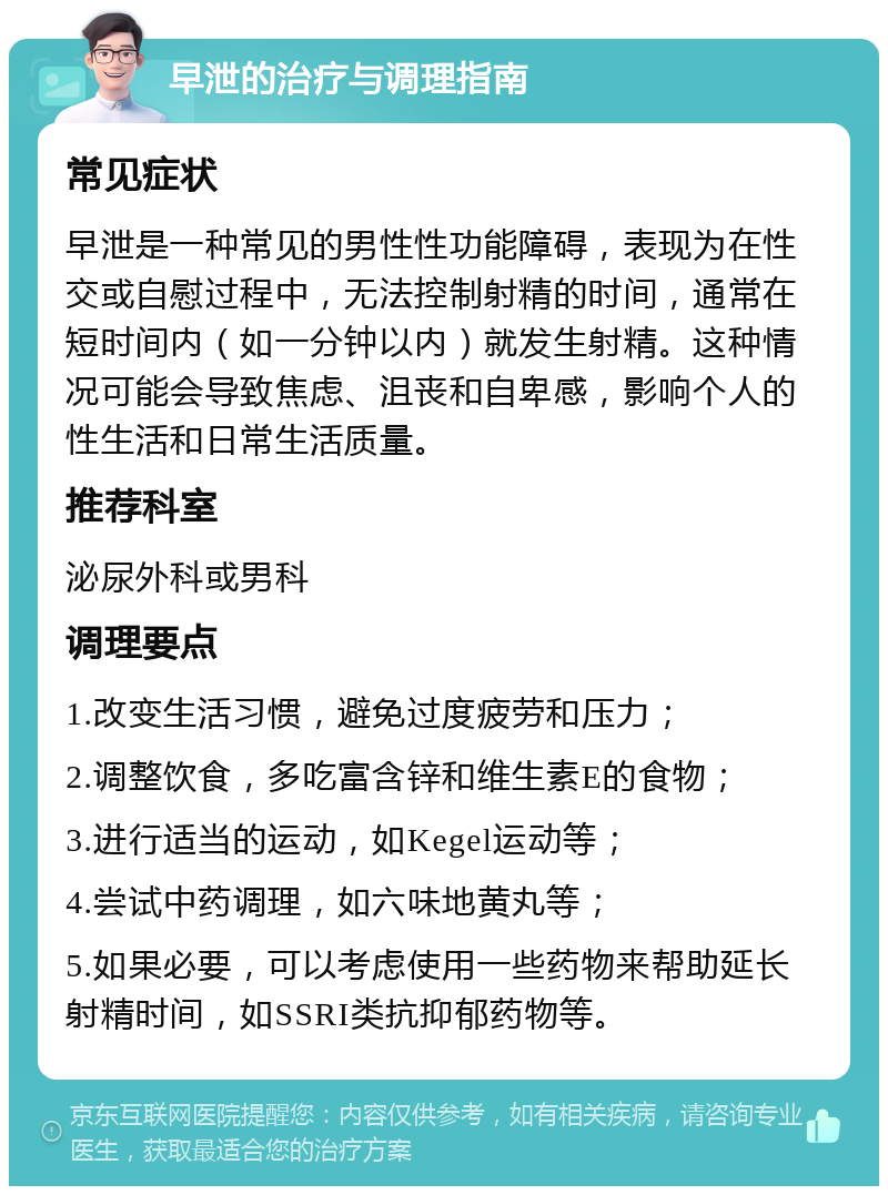 早泄的治疗与调理指南 常见症状 早泄是一种常见的男性性功能障碍，表现为在性交或自慰过程中，无法控制射精的时间，通常在短时间内（如一分钟以内）就发生射精。这种情况可能会导致焦虑、沮丧和自卑感，影响个人的性生活和日常生活质量。 推荐科室 泌尿外科或男科 调理要点 1.改变生活习惯，避免过度疲劳和压力； 2.调整饮食，多吃富含锌和维生素E的食物； 3.进行适当的运动，如Kegel运动等； 4.尝试中药调理，如六味地黄丸等； 5.如果必要，可以考虑使用一些药物来帮助延长射精时间，如SSRI类抗抑郁药物等。