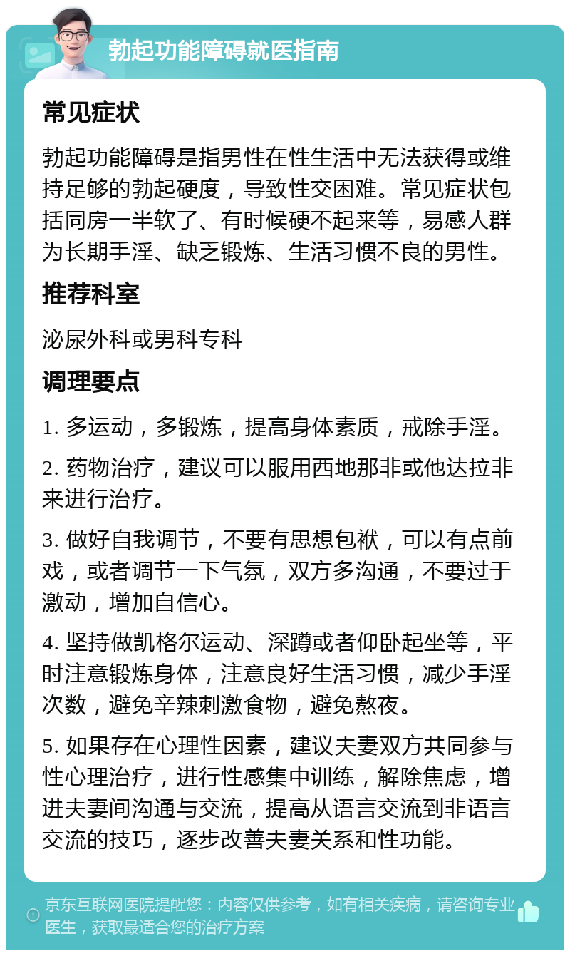 勃起功能障碍就医指南 常见症状 勃起功能障碍是指男性在性生活中无法获得或维持足够的勃起硬度，导致性交困难。常见症状包括同房一半软了、有时候硬不起来等，易感人群为长期手淫、缺乏锻炼、生活习惯不良的男性。 推荐科室 泌尿外科或男科专科 调理要点 1. 多运动，多锻炼，提高身体素质，戒除手淫。 2. 药物治疗，建议可以服用西地那非或他达拉非来进行治疗。 3. 做好自我调节，不要有思想包袱，可以有点前戏，或者调节一下气氛，双方多沟通，不要过于激动，增加自信心。 4. 坚持做凯格尔运动、深蹲或者仰卧起坐等，平时注意锻炼身体，注意良好生活习惯，减少手淫次数，避免辛辣刺激食物，避免熬夜。 5. 如果存在心理性因素，建议夫妻双方共同参与性心理治疗，进行性感集中训练，解除焦虑，增进夫妻间沟通与交流，提高从语言交流到非语言交流的技巧，逐步改善夫妻关系和性功能。