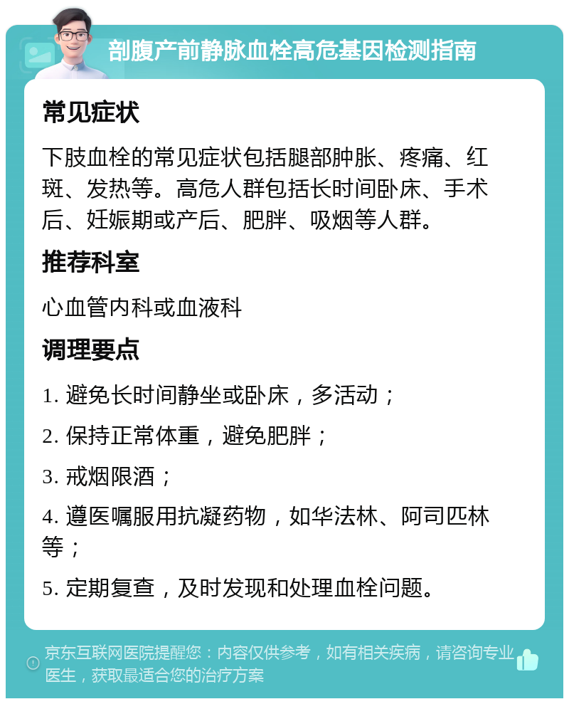 剖腹产前静脉血栓高危基因检测指南 常见症状 下肢血栓的常见症状包括腿部肿胀、疼痛、红斑、发热等。高危人群包括长时间卧床、手术后、妊娠期或产后、肥胖、吸烟等人群。 推荐科室 心血管内科或血液科 调理要点 1. 避免长时间静坐或卧床，多活动； 2. 保持正常体重，避免肥胖； 3. 戒烟限酒； 4. 遵医嘱服用抗凝药物，如华法林、阿司匹林等； 5. 定期复查，及时发现和处理血栓问题。