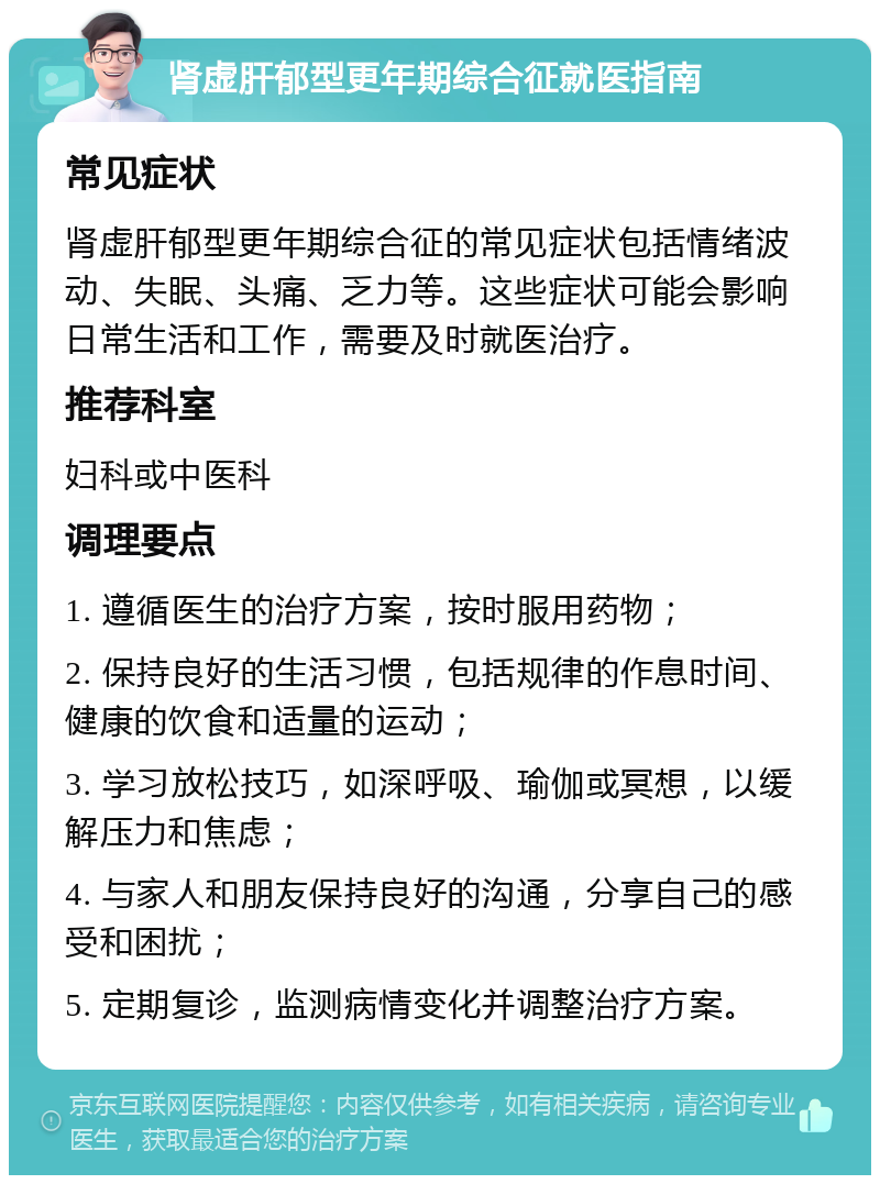 肾虚肝郁型更年期综合征就医指南 常见症状 肾虚肝郁型更年期综合征的常见症状包括情绪波动、失眠、头痛、乏力等。这些症状可能会影响日常生活和工作，需要及时就医治疗。 推荐科室 妇科或中医科 调理要点 1. 遵循医生的治疗方案，按时服用药物； 2. 保持良好的生活习惯，包括规律的作息时间、健康的饮食和适量的运动； 3. 学习放松技巧，如深呼吸、瑜伽或冥想，以缓解压力和焦虑； 4. 与家人和朋友保持良好的沟通，分享自己的感受和困扰； 5. 定期复诊，监测病情变化并调整治疗方案。