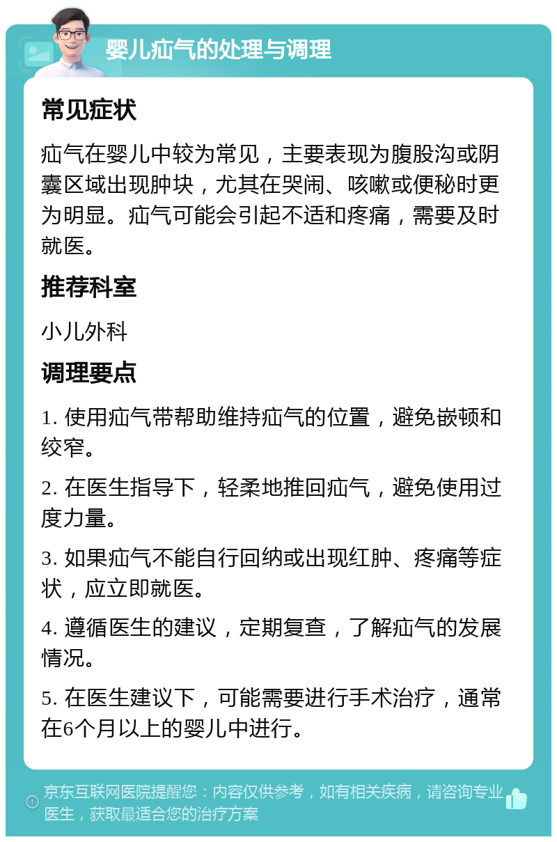 婴儿疝气的处理与调理 常见症状 疝气在婴儿中较为常见，主要表现为腹股沟或阴囊区域出现肿块，尤其在哭闹、咳嗽或便秘时更为明显。疝气可能会引起不适和疼痛，需要及时就医。 推荐科室 小儿外科 调理要点 1. 使用疝气带帮助维持疝气的位置，避免嵌顿和绞窄。 2. 在医生指导下，轻柔地推回疝气，避免使用过度力量。 3. 如果疝气不能自行回纳或出现红肿、疼痛等症状，应立即就医。 4. 遵循医生的建议，定期复查，了解疝气的发展情况。 5. 在医生建议下，可能需要进行手术治疗，通常在6个月以上的婴儿中进行。