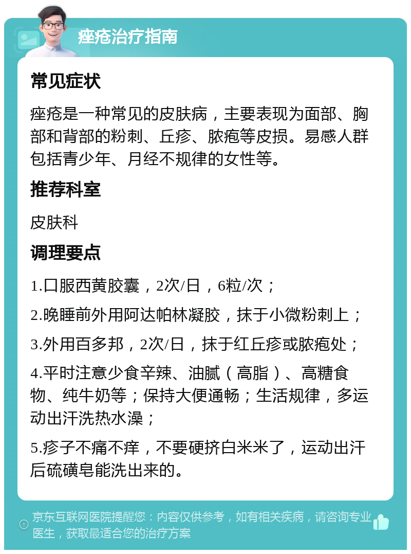 痤疮治疗指南 常见症状 痤疮是一种常见的皮肤病，主要表现为面部、胸部和背部的粉刺、丘疹、脓疱等皮损。易感人群包括青少年、月经不规律的女性等。 推荐科室 皮肤科 调理要点 1.口服西黄胶囊，2次/日，6粒/次； 2.晚睡前外用阿达帕林凝胶，抹于小微粉刺上； 3.外用百多邦，2次/日，抹于红丘疹或脓疱处； 4.平时注意少食辛辣、油腻（高脂）、高糖食物、纯牛奶等；保持大便通畅；生活规律，多运动出汗洗热水澡； 5.疹子不痛不痒，不要硬挤白米米了，运动出汗后硫磺皂能洗出来的。