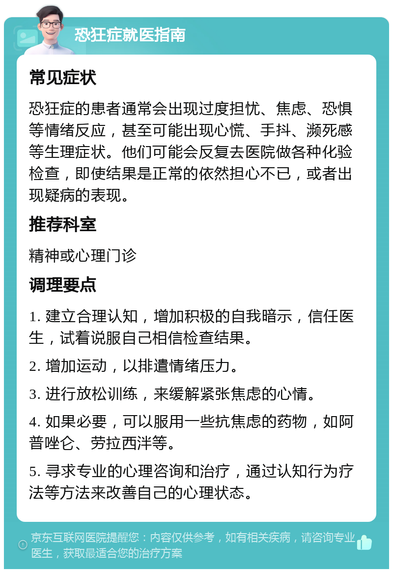 恐狂症就医指南 常见症状 恐狂症的患者通常会出现过度担忧、焦虑、恐惧等情绪反应，甚至可能出现心慌、手抖、濒死感等生理症状。他们可能会反复去医院做各种化验检查，即使结果是正常的依然担心不已，或者出现疑病的表现。 推荐科室 精神或心理门诊 调理要点 1. 建立合理认知，增加积极的自我暗示，信任医生，试着说服自己相信检查结果。 2. 增加运动，以排遣情绪压力。 3. 进行放松训练，来缓解紧张焦虑的心情。 4. 如果必要，可以服用一些抗焦虑的药物，如阿普唑仑、劳拉西泮等。 5. 寻求专业的心理咨询和治疗，通过认知行为疗法等方法来改善自己的心理状态。