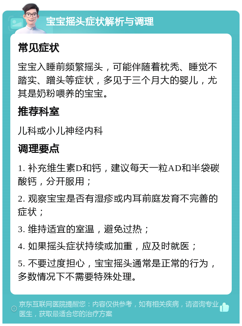 宝宝摇头症状解析与调理 常见症状 宝宝入睡前频繁摇头，可能伴随着枕秃、睡觉不踏实、蹭头等症状，多见于三个月大的婴儿，尤其是奶粉喂养的宝宝。 推荐科室 儿科或小儿神经内科 调理要点 1. 补充维生素D和钙，建议每天一粒AD和半袋碳酸钙，分开服用； 2. 观察宝宝是否有湿疹或内耳前庭发育不完善的症状； 3. 维持适宜的室温，避免过热； 4. 如果摇头症状持续或加重，应及时就医； 5. 不要过度担心，宝宝摇头通常是正常的行为，多数情况下不需要特殊处理。