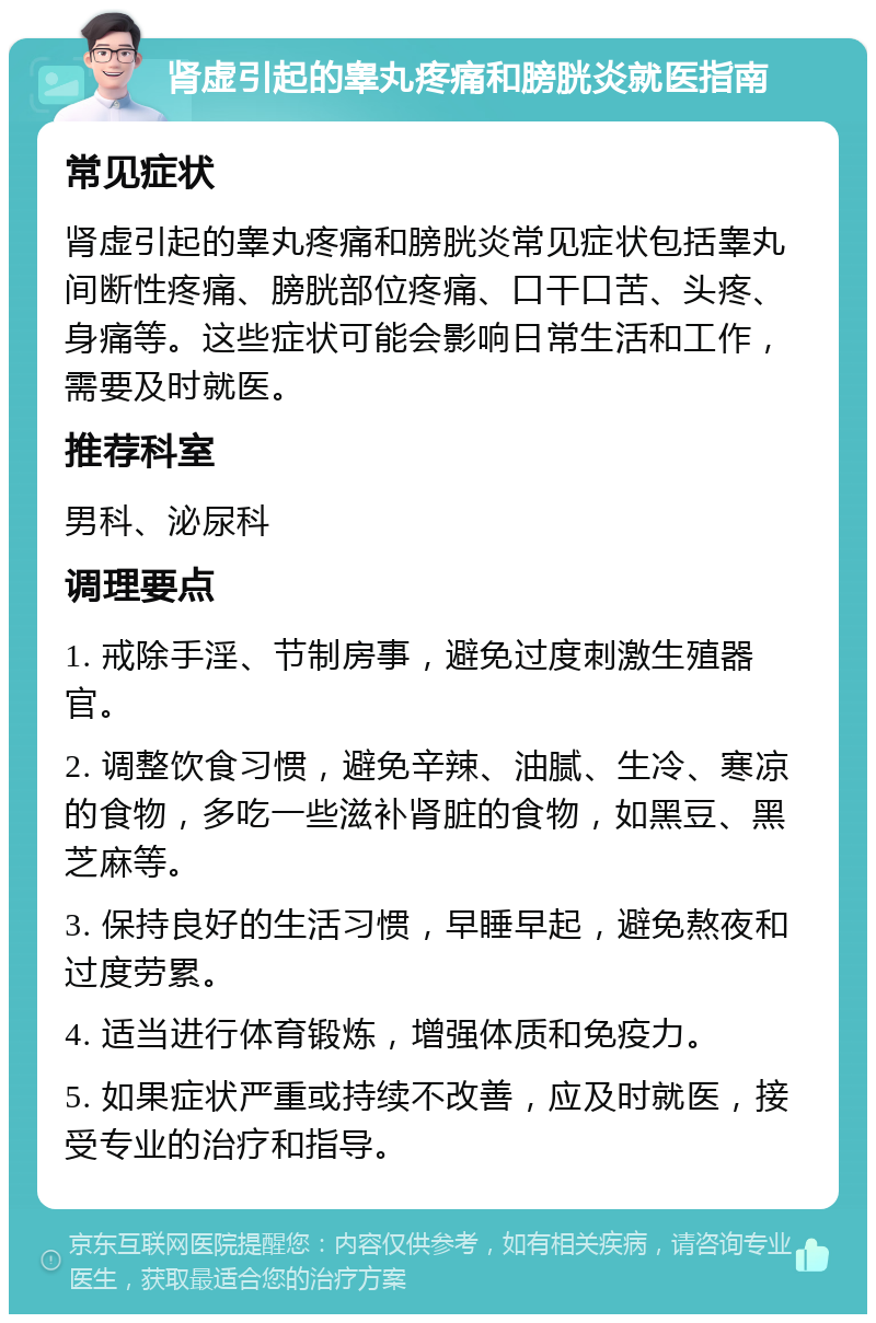 肾虚引起的睾丸疼痛和膀胱炎就医指南 常见症状 肾虚引起的睾丸疼痛和膀胱炎常见症状包括睾丸间断性疼痛、膀胱部位疼痛、口干口苦、头疼、身痛等。这些症状可能会影响日常生活和工作，需要及时就医。 推荐科室 男科、泌尿科 调理要点 1. 戒除手淫、节制房事，避免过度刺激生殖器官。 2. 调整饮食习惯，避免辛辣、油腻、生冷、寒凉的食物，多吃一些滋补肾脏的食物，如黑豆、黑芝麻等。 3. 保持良好的生活习惯，早睡早起，避免熬夜和过度劳累。 4. 适当进行体育锻炼，增强体质和免疫力。 5. 如果症状严重或持续不改善，应及时就医，接受专业的治疗和指导。