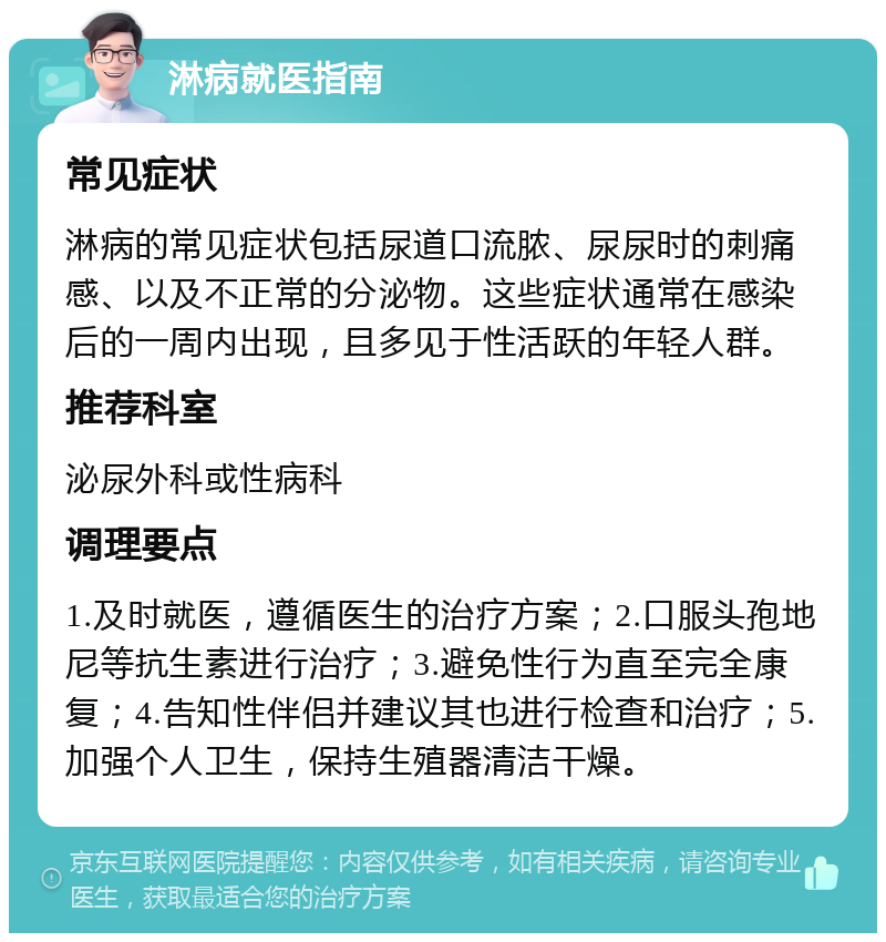 淋病就医指南 常见症状 淋病的常见症状包括尿道口流脓、尿尿时的刺痛感、以及不正常的分泌物。这些症状通常在感染后的一周内出现，且多见于性活跃的年轻人群。 推荐科室 泌尿外科或性病科 调理要点 1.及时就医，遵循医生的治疗方案；2.口服头孢地尼等抗生素进行治疗；3.避免性行为直至完全康复；4.告知性伴侣并建议其也进行检查和治疗；5.加强个人卫生，保持生殖器清洁干燥。