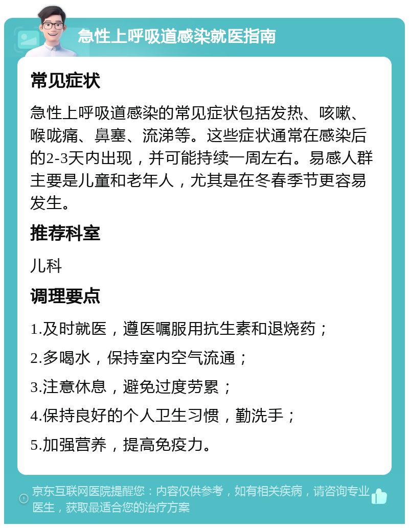 急性上呼吸道感染就医指南 常见症状 急性上呼吸道感染的常见症状包括发热、咳嗽、喉咙痛、鼻塞、流涕等。这些症状通常在感染后的2-3天内出现，并可能持续一周左右。易感人群主要是儿童和老年人，尤其是在冬春季节更容易发生。 推荐科室 儿科 调理要点 1.及时就医，遵医嘱服用抗生素和退烧药； 2.多喝水，保持室内空气流通； 3.注意休息，避免过度劳累； 4.保持良好的个人卫生习惯，勤洗手； 5.加强营养，提高免疫力。