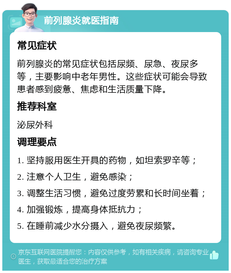 前列腺炎就医指南 常见症状 前列腺炎的常见症状包括尿频、尿急、夜尿多等，主要影响中老年男性。这些症状可能会导致患者感到疲惫、焦虑和生活质量下降。 推荐科室 泌尿外科 调理要点 1. 坚持服用医生开具的药物，如坦索罗辛等； 2. 注意个人卫生，避免感染； 3. 调整生活习惯，避免过度劳累和长时间坐着； 4. 加强锻炼，提高身体抵抗力； 5. 在睡前减少水分摄入，避免夜尿频繁。