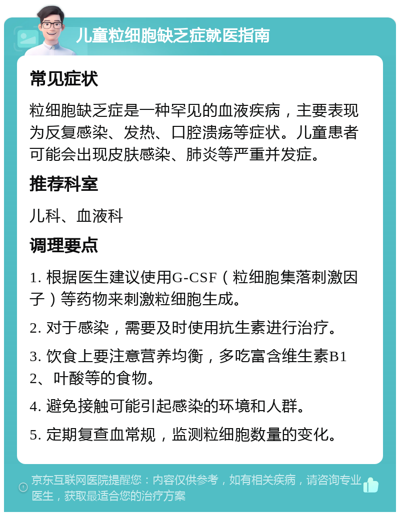 儿童粒细胞缺乏症就医指南 常见症状 粒细胞缺乏症是一种罕见的血液疾病，主要表现为反复感染、发热、口腔溃疡等症状。儿童患者可能会出现皮肤感染、肺炎等严重并发症。 推荐科室 儿科、血液科 调理要点 1. 根据医生建议使用G-CSF（粒细胞集落刺激因子）等药物来刺激粒细胞生成。 2. 对于感染，需要及时使用抗生素进行治疗。 3. 饮食上要注意营养均衡，多吃富含维生素B12、叶酸等的食物。 4. 避免接触可能引起感染的环境和人群。 5. 定期复查血常规，监测粒细胞数量的变化。