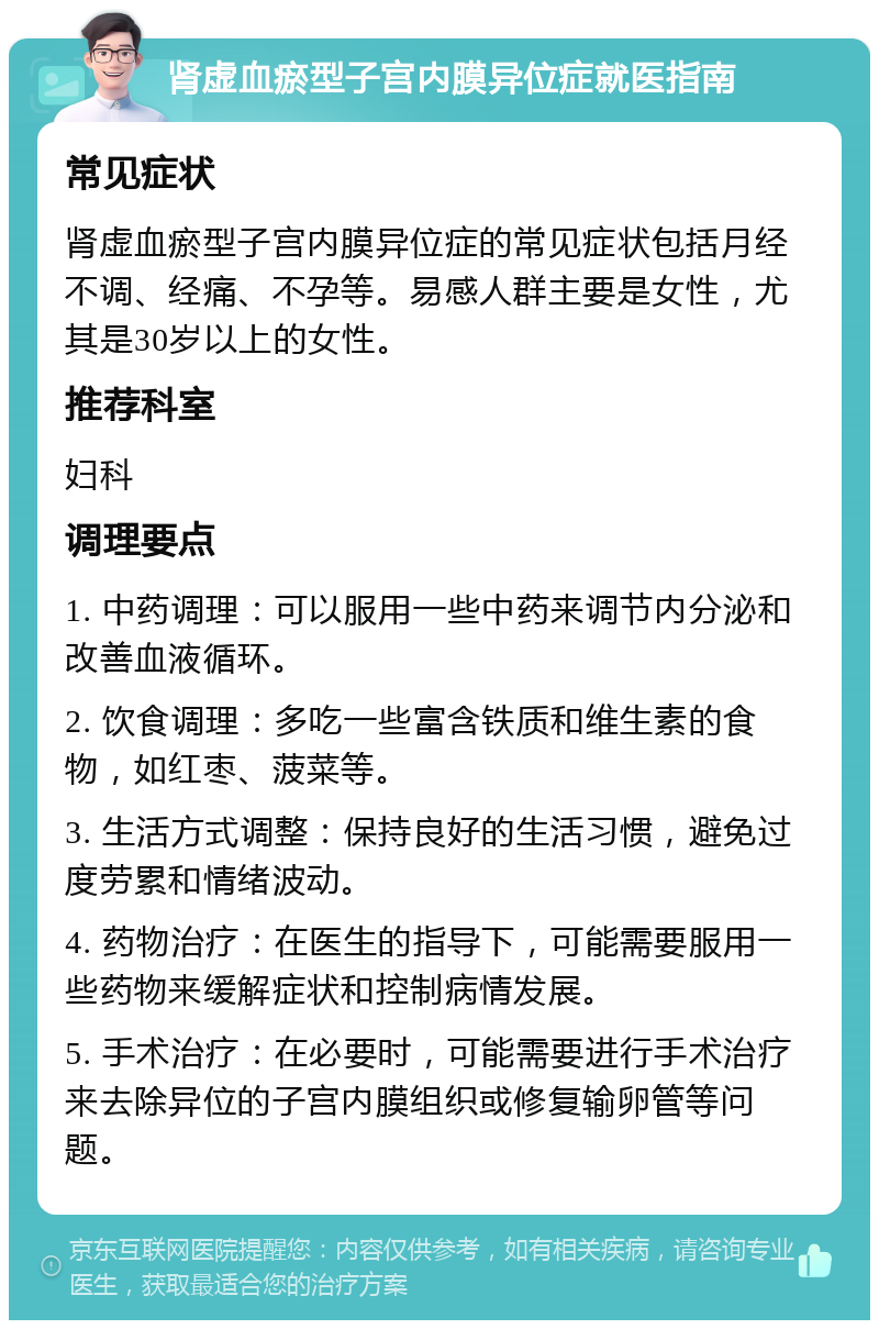 肾虚血瘀型子宫内膜异位症就医指南 常见症状 肾虚血瘀型子宫内膜异位症的常见症状包括月经不调、经痛、不孕等。易感人群主要是女性，尤其是30岁以上的女性。 推荐科室 妇科 调理要点 1. 中药调理：可以服用一些中药来调节内分泌和改善血液循环。 2. 饮食调理：多吃一些富含铁质和维生素的食物，如红枣、菠菜等。 3. 生活方式调整：保持良好的生活习惯，避免过度劳累和情绪波动。 4. 药物治疗：在医生的指导下，可能需要服用一些药物来缓解症状和控制病情发展。 5. 手术治疗：在必要时，可能需要进行手术治疗来去除异位的子宫内膜组织或修复输卵管等问题。