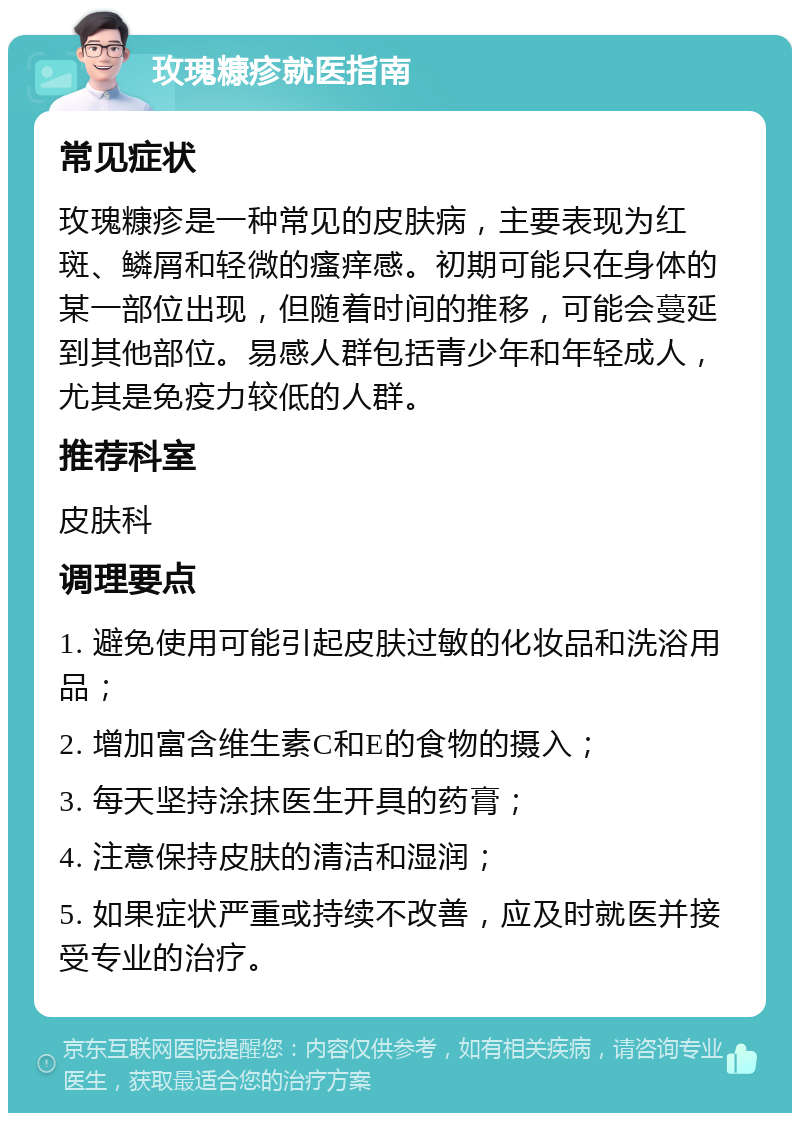 玫瑰糠疹就医指南 常见症状 玫瑰糠疹是一种常见的皮肤病，主要表现为红斑、鳞屑和轻微的瘙痒感。初期可能只在身体的某一部位出现，但随着时间的推移，可能会蔓延到其他部位。易感人群包括青少年和年轻成人，尤其是免疫力较低的人群。 推荐科室 皮肤科 调理要点 1. 避免使用可能引起皮肤过敏的化妆品和洗浴用品； 2. 增加富含维生素C和E的食物的摄入； 3. 每天坚持涂抹医生开具的药膏； 4. 注意保持皮肤的清洁和湿润； 5. 如果症状严重或持续不改善，应及时就医并接受专业的治疗。