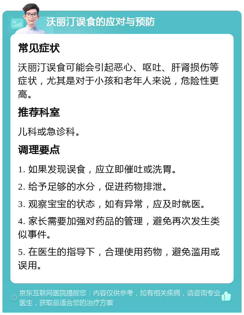 沃丽汀误食的应对与预防 常见症状 沃丽汀误食可能会引起恶心、呕吐、肝肾损伤等症状，尤其是对于小孩和老年人来说，危险性更高。 推荐科室 儿科或急诊科。 调理要点 1. 如果发现误食，应立即催吐或洗胃。 2. 给予足够的水分，促进药物排泄。 3. 观察宝宝的状态，如有异常，应及时就医。 4. 家长需要加强对药品的管理，避免再次发生类似事件。 5. 在医生的指导下，合理使用药物，避免滥用或误用。