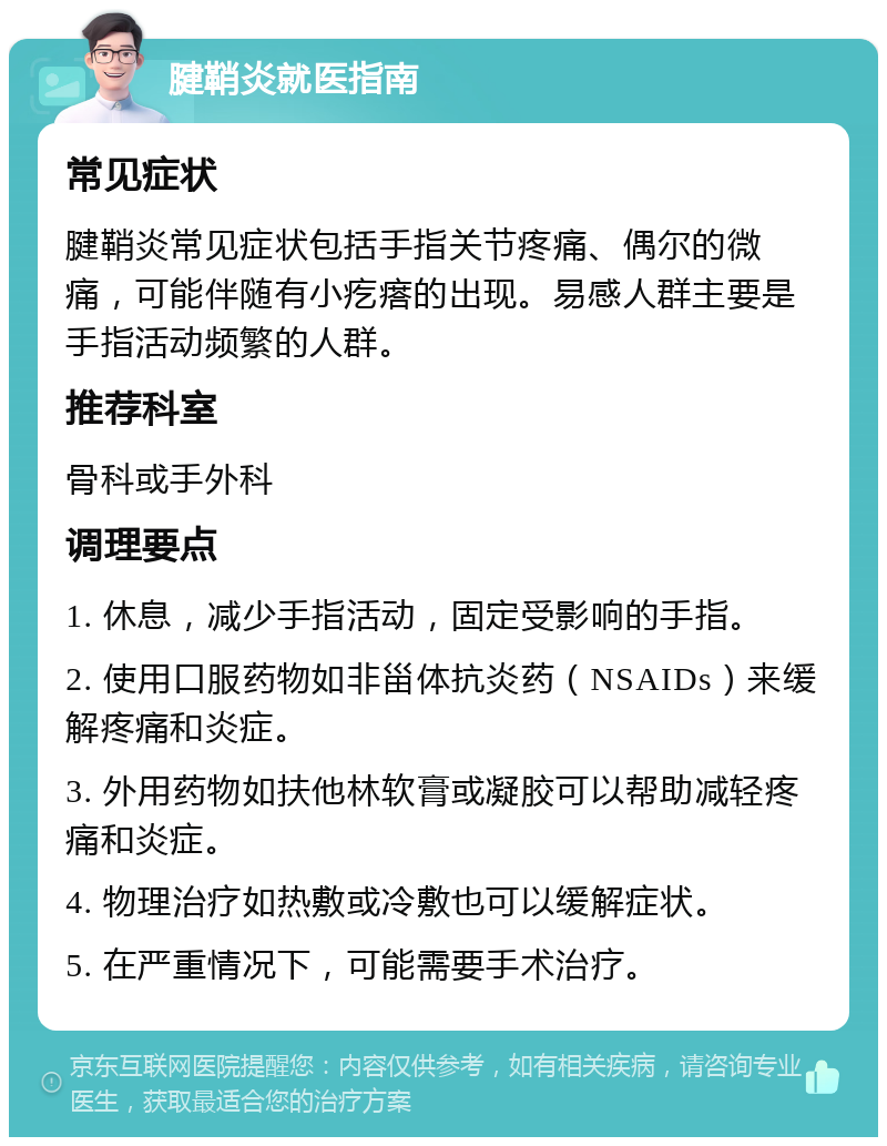 腱鞘炎就医指南 常见症状 腱鞘炎常见症状包括手指关节疼痛、偶尔的微痛，可能伴随有小疙瘩的出现。易感人群主要是手指活动频繁的人群。 推荐科室 骨科或手外科 调理要点 1. 休息，减少手指活动，固定受影响的手指。 2. 使用口服药物如非甾体抗炎药（NSAIDs）来缓解疼痛和炎症。 3. 外用药物如扶他林软膏或凝胶可以帮助减轻疼痛和炎症。 4. 物理治疗如热敷或冷敷也可以缓解症状。 5. 在严重情况下，可能需要手术治疗。