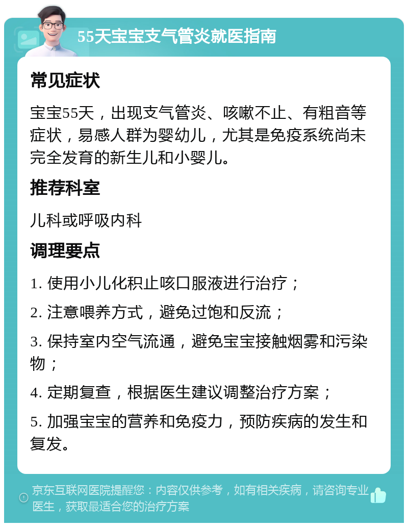 55天宝宝支气管炎就医指南 常见症状 宝宝55天，出现支气管炎、咳嗽不止、有粗音等症状，易感人群为婴幼儿，尤其是免疫系统尚未完全发育的新生儿和小婴儿。 推荐科室 儿科或呼吸内科 调理要点 1. 使用小儿化积止咳口服液进行治疗； 2. 注意喂养方式，避免过饱和反流； 3. 保持室内空气流通，避免宝宝接触烟雾和污染物； 4. 定期复查，根据医生建议调整治疗方案； 5. 加强宝宝的营养和免疫力，预防疾病的发生和复发。