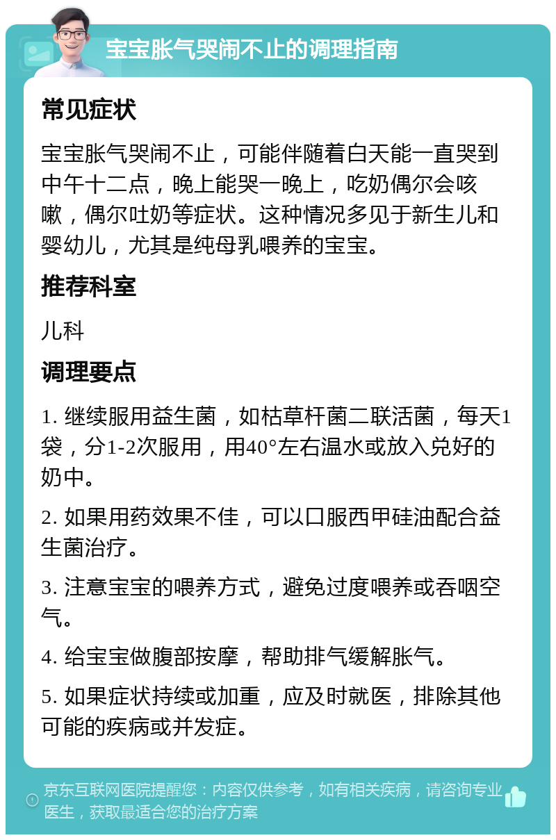 宝宝胀气哭闹不止的调理指南 常见症状 宝宝胀气哭闹不止，可能伴随着白天能一直哭到中午十二点，晚上能哭一晚上，吃奶偶尔会咳嗽，偶尔吐奶等症状。这种情况多见于新生儿和婴幼儿，尤其是纯母乳喂养的宝宝。 推荐科室 儿科 调理要点 1. 继续服用益生菌，如枯草杆菌二联活菌，每天1袋，分1-2次服用，用40°左右温水或放入兑好的奶中。 2. 如果用药效果不佳，可以口服西甲硅油配合益生菌治疗。 3. 注意宝宝的喂养方式，避免过度喂养或吞咽空气。 4. 给宝宝做腹部按摩，帮助排气缓解胀气。 5. 如果症状持续或加重，应及时就医，排除其他可能的疾病或并发症。