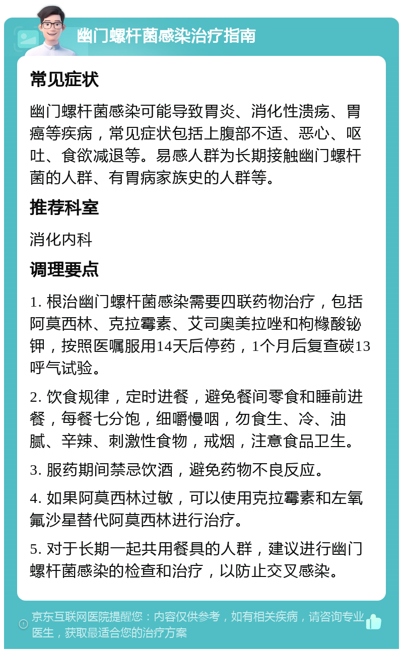 幽门螺杆菌感染治疗指南 常见症状 幽门螺杆菌感染可能导致胃炎、消化性溃疡、胃癌等疾病，常见症状包括上腹部不适、恶心、呕吐、食欲减退等。易感人群为长期接触幽门螺杆菌的人群、有胃病家族史的人群等。 推荐科室 消化内科 调理要点 1. 根治幽门螺杆菌感染需要四联药物治疗，包括阿莫西林、克拉霉素、艾司奥美拉唑和枸橼酸铋钾，按照医嘱服用14天后停药，1个月后复查碳13呼气试验。 2. 饮食规律，定时进餐，避免餐间零食和睡前进餐，每餐七分饱，细嚼慢咽，勿食生、冷、油腻、辛辣、刺激性食物，戒烟，注意食品卫生。 3. 服药期间禁忌饮酒，避免药物不良反应。 4. 如果阿莫西林过敏，可以使用克拉霉素和左氧氟沙星替代阿莫西林进行治疗。 5. 对于长期一起共用餐具的人群，建议进行幽门螺杆菌感染的检查和治疗，以防止交叉感染。