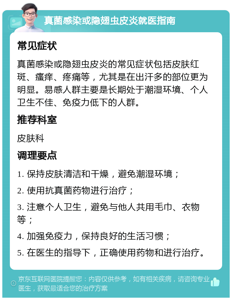 真菌感染或隐翅虫皮炎就医指南 常见症状 真菌感染或隐翅虫皮炎的常见症状包括皮肤红斑、瘙痒、疼痛等，尤其是在出汗多的部位更为明显。易感人群主要是长期处于潮湿环境、个人卫生不佳、免疫力低下的人群。 推荐科室 皮肤科 调理要点 1. 保持皮肤清洁和干燥，避免潮湿环境； 2. 使用抗真菌药物进行治疗； 3. 注意个人卫生，避免与他人共用毛巾、衣物等； 4. 加强免疫力，保持良好的生活习惯； 5. 在医生的指导下，正确使用药物和进行治疗。