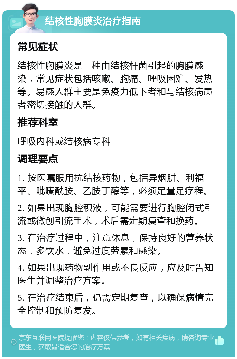 结核性胸膜炎治疗指南 常见症状 结核性胸膜炎是一种由结核杆菌引起的胸膜感染，常见症状包括咳嗽、胸痛、呼吸困难、发热等。易感人群主要是免疫力低下者和与结核病患者密切接触的人群。 推荐科室 呼吸内科或结核病专科 调理要点 1. 按医嘱服用抗结核药物，包括异烟肼、利福平、吡嗪酰胺、乙胺丁醇等，必须足量足疗程。 2. 如果出现胸腔积液，可能需要进行胸腔闭式引流或微创引流手术，术后需定期复查和换药。 3. 在治疗过程中，注意休息，保持良好的营养状态，多饮水，避免过度劳累和感染。 4. 如果出现药物副作用或不良反应，应及时告知医生并调整治疗方案。 5. 在治疗结束后，仍需定期复查，以确保病情完全控制和预防复发。