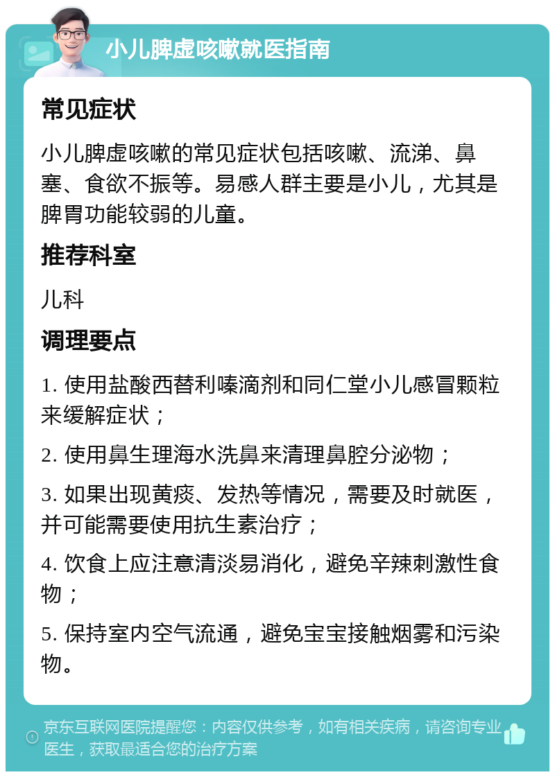 小儿脾虚咳嗽就医指南 常见症状 小儿脾虚咳嗽的常见症状包括咳嗽、流涕、鼻塞、食欲不振等。易感人群主要是小儿，尤其是脾胃功能较弱的儿童。 推荐科室 儿科 调理要点 1. 使用盐酸西替利嗪滴剂和同仁堂小儿感冒颗粒来缓解症状； 2. 使用鼻生理海水洗鼻来清理鼻腔分泌物； 3. 如果出现黄痰、发热等情况，需要及时就医，并可能需要使用抗生素治疗； 4. 饮食上应注意清淡易消化，避免辛辣刺激性食物； 5. 保持室内空气流通，避免宝宝接触烟雾和污染物。