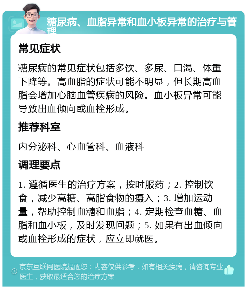 糖尿病、血脂异常和血小板异常的治疗与管理 常见症状 糖尿病的常见症状包括多饮、多尿、口渴、体重下降等。高血脂的症状可能不明显，但长期高血脂会增加心脑血管疾病的风险。血小板异常可能导致出血倾向或血栓形成。 推荐科室 内分泌科、心血管科、血液科 调理要点 1. 遵循医生的治疗方案，按时服药；2. 控制饮食，减少高糖、高脂食物的摄入；3. 增加运动量，帮助控制血糖和血脂；4. 定期检查血糖、血脂和血小板，及时发现问题；5. 如果有出血倾向或血栓形成的症状，应立即就医。