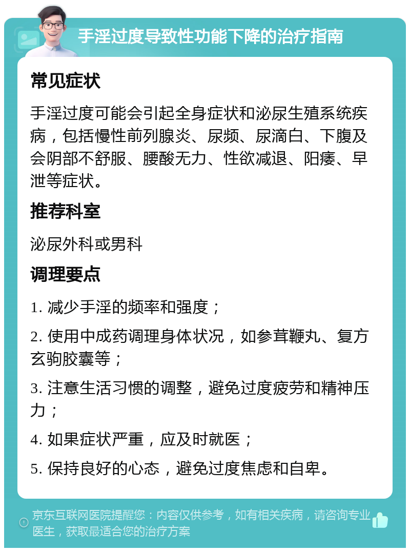 手淫过度导致性功能下降的治疗指南 常见症状 手淫过度可能会引起全身症状和泌尿生殖系统疾病，包括慢性前列腺炎、尿频、尿滴白、下腹及会阴部不舒服、腰酸无力、性欲减退、阳痿、早泄等症状。 推荐科室 泌尿外科或男科 调理要点 1. 减少手淫的频率和强度； 2. 使用中成药调理身体状况，如参茸鞭丸、复方玄驹胶囊等； 3. 注意生活习惯的调整，避免过度疲劳和精神压力； 4. 如果症状严重，应及时就医； 5. 保持良好的心态，避免过度焦虑和自卑。