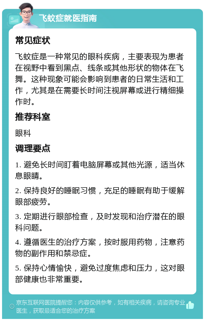 飞蚊症就医指南 常见症状 飞蚊症是一种常见的眼科疾病，主要表现为患者在视野中看到黑点、线条或其他形状的物体在飞舞。这种现象可能会影响到患者的日常生活和工作，尤其是在需要长时间注视屏幕或进行精细操作时。 推荐科室 眼科 调理要点 1. 避免长时间盯着电脑屏幕或其他光源，适当休息眼睛。 2. 保持良好的睡眠习惯，充足的睡眠有助于缓解眼部疲劳。 3. 定期进行眼部检查，及时发现和治疗潜在的眼科问题。 4. 遵循医生的治疗方案，按时服用药物，注意药物的副作用和禁忌症。 5. 保持心情愉快，避免过度焦虑和压力，这对眼部健康也非常重要。