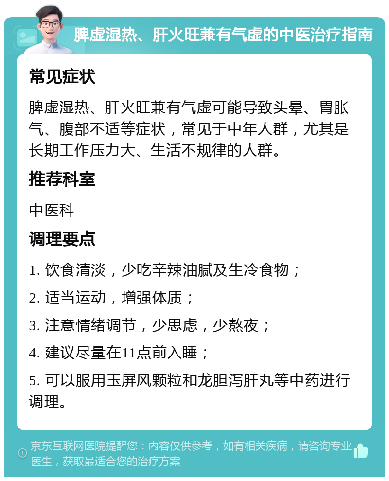 脾虚湿热、肝火旺兼有气虚的中医治疗指南 常见症状 脾虚湿热、肝火旺兼有气虚可能导致头晕、胃胀气、腹部不适等症状，常见于中年人群，尤其是长期工作压力大、生活不规律的人群。 推荐科室 中医科 调理要点 1. 饮食清淡，少吃辛辣油腻及生冷食物； 2. 适当运动，增强体质； 3. 注意情绪调节，少思虑，少熬夜； 4. 建议尽量在11点前入睡； 5. 可以服用玉屏风颗粒和龙胆泻肝丸等中药进行调理。