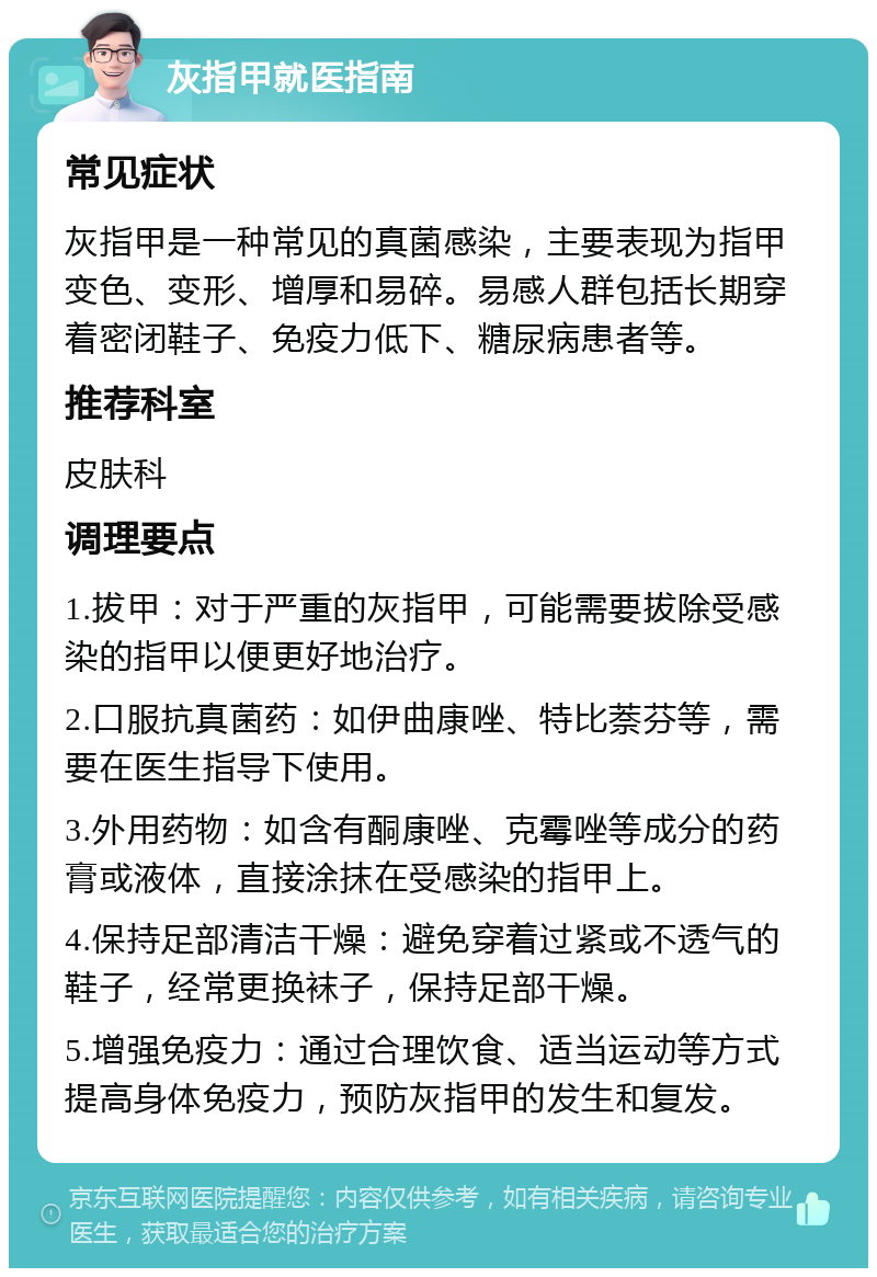 灰指甲就医指南 常见症状 灰指甲是一种常见的真菌感染，主要表现为指甲变色、变形、增厚和易碎。易感人群包括长期穿着密闭鞋子、免疫力低下、糖尿病患者等。 推荐科室 皮肤科 调理要点 1.拔甲：对于严重的灰指甲，可能需要拔除受感染的指甲以便更好地治疗。 2.口服抗真菌药：如伊曲康唑、特比萘芬等，需要在医生指导下使用。 3.外用药物：如含有酮康唑、克霉唑等成分的药膏或液体，直接涂抹在受感染的指甲上。 4.保持足部清洁干燥：避免穿着过紧或不透气的鞋子，经常更换袜子，保持足部干燥。 5.增强免疫力：通过合理饮食、适当运动等方式提高身体免疫力，预防灰指甲的发生和复发。