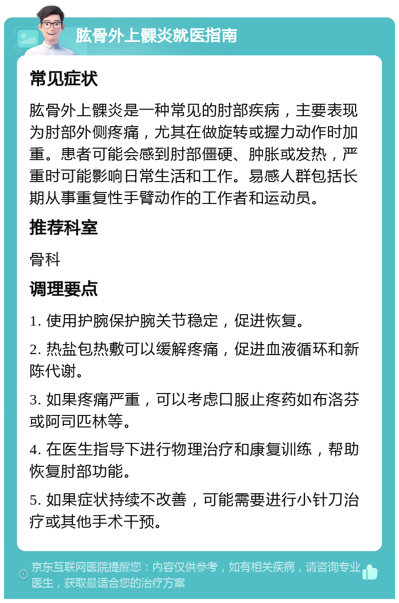 肱骨外上髁炎就医指南 常见症状 肱骨外上髁炎是一种常见的肘部疾病，主要表现为肘部外侧疼痛，尤其在做旋转或握力动作时加重。患者可能会感到肘部僵硬、肿胀或发热，严重时可能影响日常生活和工作。易感人群包括长期从事重复性手臂动作的工作者和运动员。 推荐科室 骨科 调理要点 1. 使用护腕保护腕关节稳定，促进恢复。 2. 热盐包热敷可以缓解疼痛，促进血液循环和新陈代谢。 3. 如果疼痛严重，可以考虑口服止疼药如布洛芬或阿司匹林等。 4. 在医生指导下进行物理治疗和康复训练，帮助恢复肘部功能。 5. 如果症状持续不改善，可能需要进行小针刀治疗或其他手术干预。