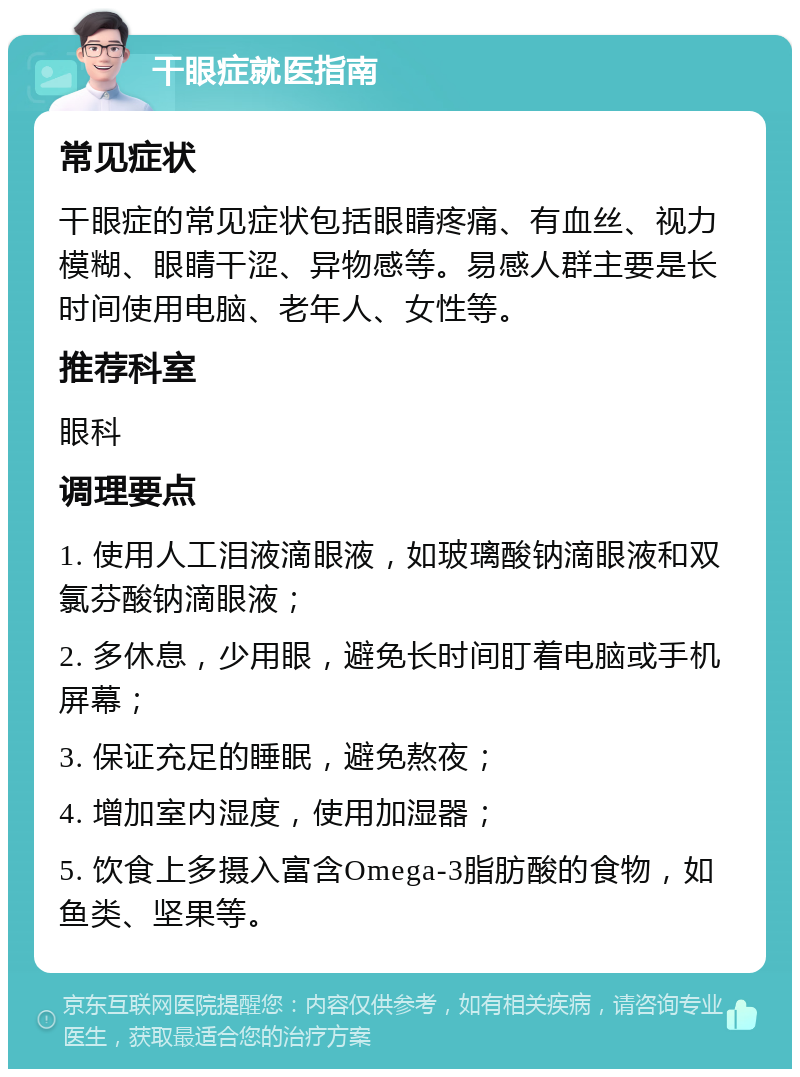 干眼症就医指南 常见症状 干眼症的常见症状包括眼睛疼痛、有血丝、视力模糊、眼睛干涩、异物感等。易感人群主要是长时间使用电脑、老年人、女性等。 推荐科室 眼科 调理要点 1. 使用人工泪液滴眼液，如玻璃酸钠滴眼液和双氯芬酸钠滴眼液； 2. 多休息，少用眼，避免长时间盯着电脑或手机屏幕； 3. 保证充足的睡眠，避免熬夜； 4. 增加室内湿度，使用加湿器； 5. 饮食上多摄入富含Omega-3脂肪酸的食物，如鱼类、坚果等。