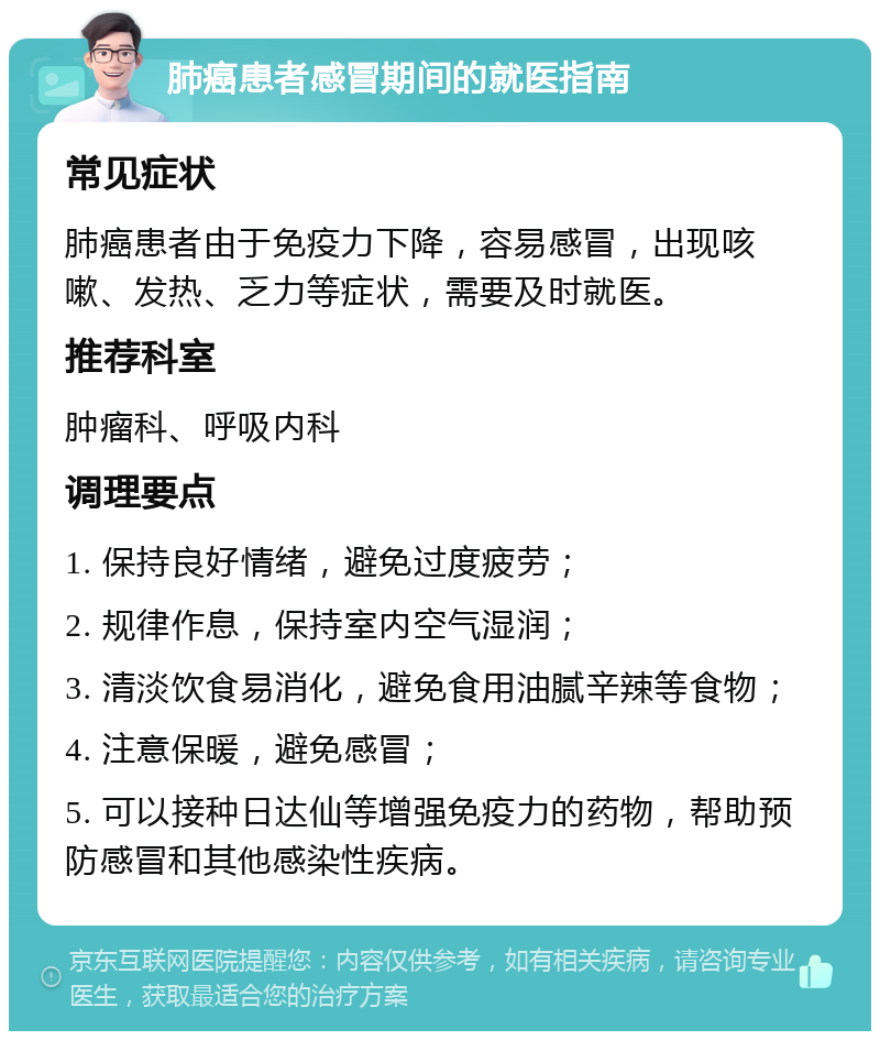 肺癌患者感冒期间的就医指南 常见症状 肺癌患者由于免疫力下降，容易感冒，出现咳嗽、发热、乏力等症状，需要及时就医。 推荐科室 肿瘤科、呼吸内科 调理要点 1. 保持良好情绪，避免过度疲劳； 2. 规律作息，保持室内空气湿润； 3. 清淡饮食易消化，避免食用油腻辛辣等食物； 4. 注意保暖，避免感冒； 5. 可以接种日达仙等增强免疫力的药物，帮助预防感冒和其他感染性疾病。