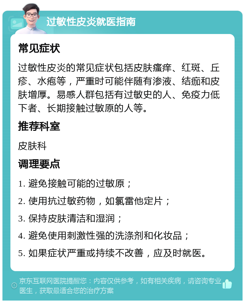 过敏性皮炎就医指南 常见症状 过敏性皮炎的常见症状包括皮肤瘙痒、红斑、丘疹、水疱等，严重时可能伴随有渗液、结痂和皮肤增厚。易感人群包括有过敏史的人、免疫力低下者、长期接触过敏原的人等。 推荐科室 皮肤科 调理要点 1. 避免接触可能的过敏原； 2. 使用抗过敏药物，如氯雷他定片； 3. 保持皮肤清洁和湿润； 4. 避免使用刺激性强的洗涤剂和化妆品； 5. 如果症状严重或持续不改善，应及时就医。