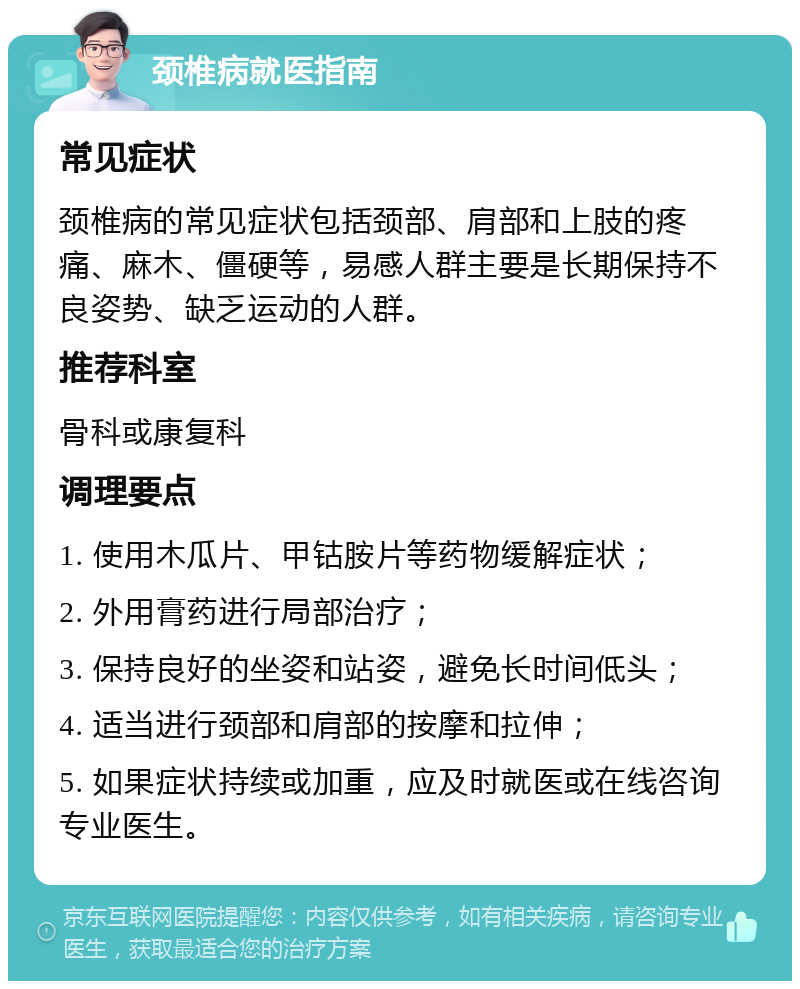 颈椎病就医指南 常见症状 颈椎病的常见症状包括颈部、肩部和上肢的疼痛、麻木、僵硬等，易感人群主要是长期保持不良姿势、缺乏运动的人群。 推荐科室 骨科或康复科 调理要点 1. 使用木瓜片、甲钴胺片等药物缓解症状； 2. 外用膏药进行局部治疗； 3. 保持良好的坐姿和站姿，避免长时间低头； 4. 适当进行颈部和肩部的按摩和拉伸； 5. 如果症状持续或加重，应及时就医或在线咨询专业医生。